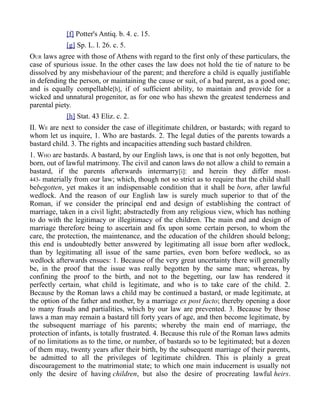 [f] Potter's Antiq. b. 4. c. 15.
[g] Sp. L. l. 26. c. 5.
OUR laws agree with those of Athens with regard to the first only of these particulars, the
case of spurious issue. In the other cases the law does not hold the tie of nature to be
dissolved by any misbehaviour of the parent; and therefore a child is equally justifiable
in defending the person, or maintaining the cause or suit, of a bad parent, as a good one;
and is equally compellable[h], if of sufficient ability, to maintain and provide for a
wicked and unnatural progenitor, as for one who has shewn the greatest tenderness and
parental piety.
[h] Stat. 43 Eliz. c. 2.
II. WE are next to consider the case of illegitimate children, or bastards; with regard to
whom let us inquire, 1. Who are bastards. 2. The legal duties of the parents towards a
bastard child. 3. The rights and incapacities attending such bastard children.
1. WHO are bastards. A bastard, by our English laws, is one that is not only begotten, but
born, out of lawful matrimony. The civil and canon laws do not allow a child to remain a
bastard, if the parents afterwards intermarry[i]: and herein they differ most-
443- materially from our law; which, though not so strict as to require that the child shall
bebegotten, yet makes it an indispensable condition that it shall be born, after lawful
wedlock. And the reason of our English law is surely much superior to that of the
Roman, if we consider the principal end and design of establishing the contract of
marriage, taken in a civil light; abstractedly from any religious view, which has nothing
to do with the legitimacy or illegitimacy of the children. The main end and design of
marriage therefore being to ascertain and fix upon some certain person, to whom the
care, the protection, the maintenance, and the education of the children should belong;
this end is undoubtedly better answered by legitimating all issue born after wedlock,
than by legitimating all issue of the same parties, even born before wedlock, so as
wedlock afterwards ensues: 1. Because of the very great uncertainty there will generally
be, in the proof that the issue was really begotten by the same man; whereas, by
confining the proof to the birth, and not to the begetting, our law has rendered it
perfectly certain, what child is legitimate, and who is to take care of the child. 2.
Because by the Roman laws a child may be continued a bastard, or made legitimate, at
the option of the father and mother, by a marriage ex post facto; thereby opening a door
to many frauds and partialities, which by our law are prevented. 3. Because by those
laws a man may remain a bastard till forty years of age, and then become legitimate, by
the subsequent marriage of his parents; whereby the main end of marriage, the
protection of infants, is totally frustrated. 4. Because this rule of the Roman laws admits
of no limitations as to the time, or number, of bastards so to be legitimated; but a dozen
of them may, twenty years after their birth, by the subsequent marriage of their parents,
be admitted to all the privileges of legitimate children. This is plainly a great
discouragement to the matrimonial state; to which one main inducement is usually not
only the desire of having children, but also the desire of procreating lawful heirs.
 