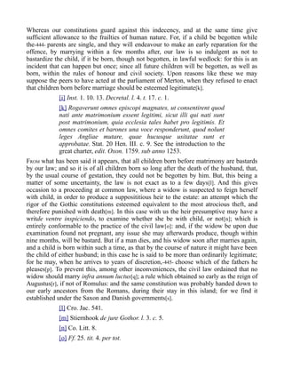 Whereas our constitutions guard against this indecency, and at the same time give
sufficient allowance to the frailties of human nature. For, if a child be begotten while
the-444- parents are single, and they will endeavour to make an early reparation for the
offence, by marrying within a few months after, our law is so indulgent as not to
bastardize the child, if it be born, though not begotten, in lawful wedlock: for this is an
incident that can happen but once; since all future children will be begotten, as well as
born, within the rules of honour and civil society. Upon reasons like these we may
suppose the peers to have acted at the parliament of Merton, when they refused to enact
that children born before marriage should be esteemed legitimate[k].
[i] Inst. 1. 10. 13. Decretal. l. 4. t. 17. c. 1.
[k] Rogaverunt omnes episcopi magnates, ut consentirent quod
nati ante matrimonium essent legitimi, sicut illi qui nati sunt
post matrimonium, quia ecclesia tales habet pro legitimis. Et
omnes comites et barones una voce responderunt, quod nolunt
leges Angliae mutare, quae hucusque usitatae sunt et
approbatae. Stat. 20 Hen. III. c. 9. See the introduction to the
great charter, edit. Oxon. 1759. sub anno 1253.
FROM what has been said it appears, that all children born before matrimony are bastards
by our law; and so it is of all children born so long after the death of the husband, that,
by the usual course of gestation, they could not be begotten by him. But, this being a
matter of some uncertainty, the law is not exact as to a few days[l]. And this gives
occasion to a proceeding at common law, where a widow is suspected to feign herself
with child, in order to produce a supposititious heir to the estate: an attempt which the
rigor of the Gothic constitutions esteemed equivalent to the most atrocious theft, and
therefore punished with death[m]. In this case with us the heir presumptive may have a
writde ventre inspiciendo, to examine whether she be with child, or not[n]; which is
entirely conformable to the practice of the civil law[o]: and, if the widow be upon due
examination found not pregnant, any issue she may afterwards produce, though within
nine months, will be bastard. But if a man dies, and his widow soon after marries again,
and a child is born within such a time, as that by the course of nature it might have been
the child of either husband; in this case he is said to be more than ordinarily legitimate;
for he may, when he arrives to years of discretion,-445- choose which of the fathers he
pleases[p]. To prevent this, among other inconveniences, the civil law ordained that no
widow should marry infra annum luctus[q]; a rule which obtained so early as the reign of
Augustus[r], if not of Romulus: and the same constitution was probably handed down to
our early ancestors from the Romans, during their stay in this island; for we find it
established under the Saxon and Danish governments[s].
[l] Cro. Jac. 541.
[m] Stiernhook de jure Gothor. l. 3. c. 5.
[n] Co. Litt. 8.
[o] Ff. 25. tit. 4. per tot.
 