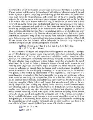 THE method in which the English law provides maintenance for them is as follows[c].
When a woman is delivered, or declares herself with child, of a bastard, and will by oath
before a justice of peace charge any person having got her with child, the justice shall
cause such person to be apprehended, and commit him till he gives security, either to
maintain the child, or appear at the next quarter sessions to dispute and try the fact. But
if the woman dies, or is married before delivery, or miscarries, or proves not to have
been with child, the person shall be discharged: otherwise the sessions, or two justices
out of sessions, upon original application to them, may take order for the keeping of the
bastard, by charging the mother, or the reputed father with the payment of money or
other sustentation for that purpose. And if such putative father, or lewd mother, run away
from the parish, the overseers by direction of two justices may seize their rents, goods,
and chattels, in order to bring up the said bastard child. Yet such is the humanity of our
laws, that no woman can be compulsively questioned concerning the father of her child,
till one month after her delivery: which indulgence is however very frequently a
hardship upon parishes, by suffering the parents to escape.
[c] Stat. 18 Eliz. c. 3. 7 Jac. I. c. 4. 3 Car. I. c. 4. 13 & 14 Car.
II. c. 12. 6 Geo. II. c. 31.-447-
3. I PROCEED next to the rights and incapacities which appertain to a bastard. The rights
are very few, being only such as he can acquire; for he can inherit nothing, being looked
upon as the son of nobody, and sometimes calledfilius nullius, sometimes filius
populi[d]. Yet he may gain a sirname by reputation[e], though he has none by inheritance.
All other children have a settlement in their father's parish; but a bastard in the parish
where born, for he hath no father[f]. However, in case of fraud, as if a woman be sent
either by order of justices, or comes to beg as a vagrant, to a parish which she does not
belong to, and drops her bastard there; the bastard shall, in the first case, be settled in the
parish from whence she was illegally removed[g]; or, in the latter case, in the mother's
own parish, if the mother be apprehended for her vagrancy[h]. The incapacity of a
bastard consists principally in this, that he cannot be heir to any one, neither can he have
heirs, but of his own body; for, being nullius filius, he is therefore of kin to nobody, and
has no ancestor from whom any inheritable blood can be derived. A bastard was also, in
strictness, incapable of holy orders; and, though that were dispensed with, yet he was
utterly disqualified from holding any dignity in the church[i]: but this doctrine seems
now obsolete; and in all other respects, there is no distinction between a bastard and
another man. And really any other distinction, but that of not inheriting, which civil
policy renders necessary, would, with regard to the innocent offspring of his parents'
crimes, be odious, unjust, and cruel to the last degree: and yet the civil law, so boasted of
for it's equitable decisions, made bastards in some cases incapable even of a gift from
their parents[k]. A bastard may, lastly, be made legitimate, and capable of inheriting, by
the transcendent power of an act of parliament, and not otherwise[l]: as was done in the
case of John of Gant's bastard children, by a statute of Richard the second.
[d] Fort. de LL. c. 40.
[e] Co. Litt. 3.
 
