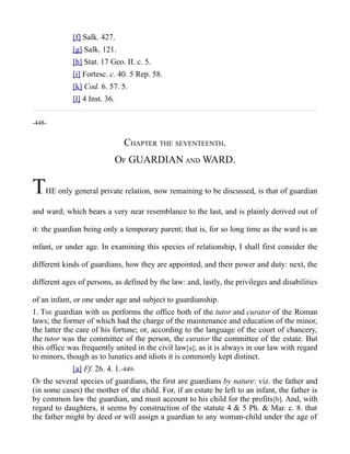 [f] Salk. 427.
[g] Salk. 121.
[h] Stat. 17 Geo. II. c. 5.
[i] Fortesc. c. 40. 5 Rep. 58.
[k] Cod. 6. 57. 5.
[l] 4 Inst. 36.
-448-
CHAPTER THE SEVENTEENTH.
OF GUARDIAN AND WARD.
THE only general private relation, now remaining to be discussed, is that of guardian
and ward; which bears a very near resemblance to the last, and is plainly derived out of
it: the guardian being only a temporary parent; that is, for so long time as the ward is an
infant, or under age. In examining this species of relationship, I shall first consider the
different kinds of guardians, how they are appointed, and their power and duty: next, the
different ages of persons, as defined by the law: and, lastly, the privileges and disabilities
of an infant, or one under age and subject to guardianship.
1. THE guardian with us performs the office both of the tutor and curator of the Roman
laws; the former of which had the charge of the maintenance and education of the minor,
the latter the care of his fortune; or, according to the language of the court of chancery,
the tutor was the committee of the person, the curator the committee of the estate. But
this office was frequently united in the civil law[a]; as it is always in our law with regard
to minors, though as to lunatics and idiots it is commonly kept distinct.
[a] Ff. 26. 4. 1.-449-
OF the several species of guardians, the first are guardians by nature: viz. the father and
(in some cases) the mother of the child. For, if an estate be left to an infant, the father is
by common law the guardian, and must account to his child for the profits[b]. And, with
regard to daughters, it seems by construction of the statute 4 & 5 Ph. & Mar. c. 8. that
the father might by deed or will assign a guardian to any woman-child under the age of
 