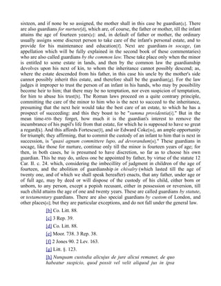 sixteen, and if none be so assigned, the mother shall in this case be guardian[c]. There
are also guardians for nurture[d], which are, of course, the father or mother, till the infant
attains the age of fourteen years[e]: and, in default of father or mother, the ordinary
usually assigns some discreet person to take care of the infant's personal estate, and to
provide for his maintenance and education[f]. Next are guardians in socage, (an
appellation which will be fully explained in the second book of these commentaries)
who are also called guardians by the common law. These take place only when the minor
is entitled to some estate in lands, and then by the common law the guardianship
devolves upon his next of kin, to whom the inheritance cannot possibly descend; as,
where the estate descended from his father, in this case his uncle by the mother's side
cannot possibly inherit this estate, and therefore shall be the guardian[g]. For the law
judges it improper to trust the person of an infant in his hands, who may by possibility
become heir to him; that there may be no temptation, nor even suspicion of temptation,
for him to abuse his trust[h]. The Roman laws proceed on a quite contrary principle,
committing the care of the minor to him who is the next to succeed to the inheritance,
presuming that the next heir would take the best care of an estate, to which he has a
prospect of succeeding: and this they boast to be "summa providentia[i]." But in the
mean time-450- they forget, how much it is the guardian's interest to remove the
incumbrance of his pupil's life from that estate, for which he is supposed to have so great
a regard[k]. And this affords Fortescue[l], and sir Edward Coke[m], an ample opportunity
for triumph; they affirming, that to commit the custody of an infant to him that is next in
succession, is "quasi agnum committere lupo, ad devorandum[n]." These guardians in
socage, like those for nurture, continue only till the minor is fourteen years of age; for
then, in both cases, he is presumed to have discretion, so far as to choose his own
guardian. This he may do, unless one be appointed by father, by virtue of the statute 12
Car. II. c. 24. which, considering the imbecillity of judgment in children of the age of
fourteen, and the abolition of guardianship in chivalry (which lasted till the age of
twenty one, and of which we shall speak hereafter) enacts, that any father, under age or
of full age, may by deed or will dispose of the custody of his child, either born or
unborn, to any person, except a popish recusant, either in possession or reversion, till
such child attains the age of one and twenty years. These are called guardians by statute,
or testamentary guardians. There are also special guardians by custom of London, and
other places[o]; but they are particular exceptions, and do not fall under the general law.
[b] Co. Litt. 88.
[c] 3 Rep. 39.
[d] Co. Litt. 88.
[e] Moor. 738. 3 Rep. 38.
[f] 2 Jones 90. 2 Lev. 163.
[g] Litt. §. 123.
[h] Nunquam custodia alicujus de jure alicui remanet, de quo
habeatur suspicio, quod possit vel velit aliquod jus in ipsa
 