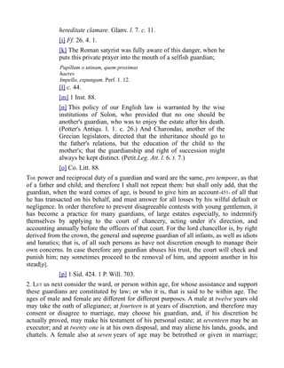 hereditate clamare. Glanv. l. 7. c. 11.
[i] Ff. 26. 4. 1.
[k] The Roman satyrist was fully aware of this danger, when he
puts this private prayer into the mouth of a selfish guardian;
Pupillum o utinam, quem proximus
haeres
Impello, expungam. Perf. 1. 12.
[l] c. 44.
[m] 1 Inst. 88.
[n] This policy of our English law is warranted by the wise
institutions of Solon, who provided that no one should be
another's guardian, who was to enjoy the estate after his death.
(Potter's Antiqu. l. 1. c. 26.) And Charondas, another of the
Grecian legislators, directed that the inheritance should go to
the father's relations, but the education of the child to the
mother's; that the guardianship and right of succession might
always be kept distinct. (Petit.Leg. Att. l. 6. t. 7.)
[o] Co. Litt. 88.
THE power and reciprocal duty of a guardian and ward are the same, pro tempore, as that
of a father and child; and therefore I shall not repeat them: but shall only add, that the
guardian, when the ward comes of age, is bound to give him an account-451- of all that
he has transacted on his behalf, and must answer for all losses by his wilful default or
negligence. In order therefore to prevent disagreeable contests with young gentlemen, it
has become a practice for many guardians, of large estates especially, to indemnify
themselves by applying to the court of chancery, acting under it's direction, and
accounting annually before the officers of that court. For the lord chancellor is, by right
derived from the crown, the general and supreme guardian of all infants, as well as idiots
and lunatics; that is, of all such persons as have not discretion enough to manage their
own concerns. In case therefore any guardian abuses his trust, the court will check and
punish him; nay sometimes proceed to the removal of him, and appoint another in his
stead[p].
[p] 1 Sid. 424. 1 P. Will. 703.
2. LET us next consider the ward, or person within age, for whose assistance and support
these guardians are constituted by law; or who it is, that is said to be within age. The
ages of male and female are different for different purposes. A male at twelve years old
may take the oath of allegiance; at fourteen is at years of discretion, and therefore may
consent or disagree to marriage, may choose his guardian, and, if his discretion be
actually proved, may make his testament of his personal estate; at seventeen may be an
executor; and at twenty one is at his own disposal, and may aliene his lands, goods, and
chattels. A female also at seven years of age may be betrothed or given in marriage;
 