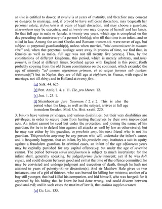 at nine is entitled to dower; at twelve is at years of maturity, and therefore may consent
or disagree to marriage, and, if proved to have sufficient discretion, may bequeath her
personal estate; at fourteen is at years of legal discretion, and may choose a guardian;
at seventeen may be executrix; and at twenty one may dispose of herself and her lands.
So that full age in male or female, is twenty one years, which age is completed on the
day preceding the anniversary of a person's birth[q]; who till that time is an infant, and so
stiled in law. Among the antient Greeks and Romans women-452- were never of age, but
subject to perpetual guardianship[r], unless when married, "nisi convenissent in manum
viri:" and, when that perpetual tutelage wore away in process of time, we find that, in
females as well as males, full age was not till twenty five years[s]. Thus, by the
constitutions of different kingdoms, this period, which is merely arbitrary, and juris
positivi, is fixed at different times. Scotland agrees with England in this point; (both
probably copying from the old Saxon constitutions on the continent, which extended the
age of minority "ad annum vigesimum primum, et eo usque juvenes sub tutelam
reponunt[t]") but in Naples they are of full age at eighteen; in France, with regard to
marriage, not till thirty; and in Holland at twenty five.
[q] Salk. 44. 625.
[r] Pott. Antiq. l. 4. c. 11. Cic. pro Muren. 12.
[s] Inst. 1. 23. 1.
[t] Stiernhook de jure Sueonum. l. 2. c. 2. This is also the
period when the king, as well as the subject, arrives at full age
in modern Sweden. Mod. Un. Hist. xxxiii. 220.
3. INFANTS have various privileges, and various disabilities: but their very disabilities are
privileges; in order to secure them from hurting themselves by their own improvident
acts. An infant cannot be sued but under the protection, and joining the name, of his
guardian; for he is to defend him against all attacks as well by law as otherwise[u]: but
he may sue either by his guardian, or prochein amy, his next friend who is not his
guardian. Thisprochein amy may be any person who will undertake the infant's cause;
and it frequently happens, that an infant, by his prochein amy, institutes a suit in equity
against a fraudulent guardian. In criminal cases, an infant of the age offourteen years
may be capitally punished for any capital offence[w]: but under the age of seven he
cannot. The period between seven and fourteen is subject to much incertainty: for the
infant shall, generally speaking, be judged prima facie innocent; yet if he was doli
capax, and could discern between good and evil at the time of the offence committed, he
may be convicted and undergo judgment and execution of death, though he hath not
attained to years of puberty-453- or discretion[x]. And sir Matthew Hale gives us two
instances, one of a girl of thirteen, who was burned for killing her mistress; another of a
boy still younger, that had killed his companion, and hid himself, who was hanged; for it
appeared by his hiding that he knew he had done wrong, and could discern between
good and evil; and in such cases the maxim of law is, that malitia supplet aetatem.
[u] Co. Litt. 135.
 