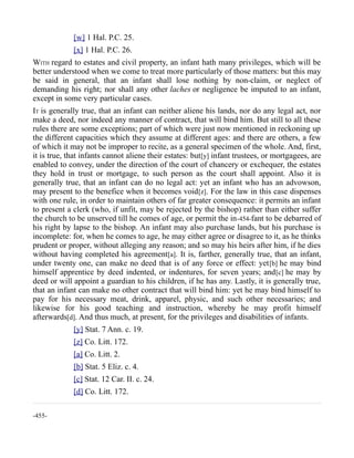 [w] 1 Hal. P.C. 25.
[x] 1 Hal. P.C. 26.
WITH regard to estates and civil property, an infant hath many privileges, which will be
better understood when we come to treat more particularly of those matters: but this may
be said in general, that an infant shall lose nothing by non-claim, or neglect of
demanding his right; nor shall any other laches or negligence be imputed to an infant,
except in some very particular cases.
IT is generally true, that an infant can neither aliene his lands, nor do any legal act, nor
make a deed, nor indeed any manner of contract, that will bind him. But still to all these
rules there are some exceptions; part of which were just now mentioned in reckoning up
the different capacities which they assume at different ages: and there are others, a few
of which it may not be improper to recite, as a general specimen of the whole. And, first,
it is true, that infants cannot aliene their estates: but[y] infant trustees, or mortgagees, are
enabled to convey, under the direction of the court of chancery or exchequer, the estates
they hold in trust or mortgage, to such person as the court shall appoint. Also it is
generally true, that an infant can do no legal act: yet an infant who has an advowson,
may present to the benefice when it becomes void[z]. For the law in this case dispenses
with one rule, in order to maintain others of far greater consequence: it permits an infant
to present a clerk (who, if unfit, may be rejected by the bishop) rather than either suffer
the church to be unserved till he comes of age, or permit the in-454-fant to be debarred of
his right by lapse to the bishop. An infant may also purchase lands, but his purchase is
incomplete: for, when he comes to age, he may either agree or disagree to it, as he thinks
prudent or proper, without alleging any reason; and so may his heirs after him, if he dies
without having completed his agreement[a]. It is, farther, generally true, that an infant,
under twenty one, can make no deed that is of any force or effect: yet[b] he may bind
himself apprentice by deed indented, or indentures, for seven years; and[c] he may by
deed or will appoint a guardian to his children, if he has any. Lastly, it is generally true,
that an infant can make no other contract that will bind him: yet he may bind himself to
pay for his necessary meat, drink, apparel, physic, and such other necessaries; and
likewise for his good teaching and instruction, whereby he may profit himself
afterwards[d]. And thus much, at present, for the privileges and disabilities of infants.
[y] Stat. 7 Ann. c. 19.
[z] Co. Litt. 172.
[a] Co. Litt. 2.
[b] Stat. 5 Eliz. c. 4.
[c] Stat. 12 Car. II. c. 24.
[d] Co. Litt. 172.
-455-
 
