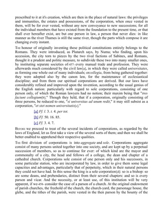 prescribed to it at it's creation, which are then in the place of natural laws: the privileges
and immunities, the estates and possessions, of the corporation, when once vested in
them, will be for ever vested, without any new conveyance to new successions; for all
the individual members that have existed from the foundation to the present time, or that
shall ever hereafter exist, are but one person in law, a person that never dies: in like
manner as the river Thames is still the same river, though the parts which compose it are
changing every instant.
THE honour of originally inventing these political constitutions entirely belongs to the
Romans. They were introduced, as Plutarch says, by Numa; who finding, upon his
accession, the city torn to pieces by the two rival factions of Sabines, and Romans,
thought it a prudent and politic measure, to subdivide these two into many smaller ones,
by instituting separate societies of-457- every manual trade and profession. They were
afterwards much considered by the civil law[a], in which they were called universitates,
as forming one whole out of many individuals; orcollegia, from being gathered together:
they were adopted also by the canon law, for the maintenance of ecclesiastical
discipline; and from them our spiritual corporations are derived. But our laws have
considerably refined and improved upon the invention, according to the usual genius of
the English nation: particularly with regard to sole corporations, consisting of one
person only, of which the Roman lawyers had no notion; their maxim being that "tres
faciunt collegium[b]." Though they held, that if a corporation, originally consisting of
three persons, be reduced to one, "si universitas ad unum redit," it may still subsist as a
corporation, "et stet nomen universitatis[c]."
[a] Ff. l. 3. t. 4. per tot.
[b] Ff. 50. 16. 85.
[c] Ff. 3. 4. 7.
BEFORE we proceed to treat of the several incidents of corporations, as regarded by the
laws of England, let us first take a view of the several sorts of them; and then we shall be
better enabled to apprehend their respective qualities.
THE first division of corporations is into aggregate and sole. Corporations aggregate
consist of many persons united together into one society, and are kept up by a perpetual
succession of members, so as to continue for ever: of which kind are the mayor and
commonalty of a city, the head and fellows of a college, the dean and chapter of a
cathedral church. Corporations sole consist of one person only and his successors, in
some particular station, who are incorporated by law, in order to give them some legal
capacities and advantages, particularly that of perpetuity, which in their natural persons
they could not have had. In this sense the king is a sole corporation[d]: so is a bishop: so
are some deans, and prebendaries, distinct from their several chapters: and so is every
parson and vicar. And the necessity, or at least use, of this institution will be very
apparent, if we-458- consider the case of a parson of a church. At the original endowment
of parish churches, the freehold of the church, the church-yard, the parsonage house, the
glebe, and the tithes of the parish, were vested in the then parson by the bounty of the
 