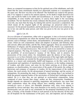 donor, as a temporal recompence to him for his spiritual care of the inhabitants, and with
intent that the same emoluments should ever afterwards continue as a recompense for
the same care. But how was this to be effected? The freehold was vested in the parson;
and, if we suppose it vested in his natural capacity, on his death it might descend to his
heir, and would be liable to his debts and incumbrances: or, at best, the heir might be
compellable, at some trouble and expense, to convey these rights to the succeeding
incumbent. The law therefore has wisely ordained, that the parson, quatenusparson, shall
never die, any more than the king; by making him and his successors a corporation. By
which means all the original rights of the parsonage are preserved entire to the
successor: for the present incumbent, and his predecessor who lived seven centuries ago,
are in law one and the same person; and what was given to the one was given to the
other also.
[d] Co. Litt. 43.
ANOTHER division of corporations, either sole or aggregate, is into ecclesiastical and lay.
Ecclesiastical corporations are where the members that compose it are entirely spiritual
persons; such as bishops; certain deans, and prebendaries; all archdeacons, parsons, and
vicars; which are sole corporations: deans and chapters at present, and formerly prior
and convent, abbot and monks, and the like, bodies aggregate. These are erected for the
furtherance of religion, and the perpetuating the rights of the church. Lay corporations
are of two sorts, civil and eleemosynary. The civil are such as are erected for a variety of
temporal purposes. The king, for instance, is made a corporation to prevent in general
the possibility of an interregnum or vacancy of the throne, and to preserve the
possessions of the crown entire; for, immediately upon the demise of one king, his
successor is, as we have formerly seen, in full possession of the regal rights and dignity.
Other lay corporations are erected for the good government of a-459- town or particular
district, as a mayor and commonalty, bailiff and burgesses, or the like: some for the
advancement and regulation of manufactures and commerce; as the trading companies
of London, and other towns: and some for the better carrying on of divers special
purposes; as churchwardens, for conservation of the goods of the parish; the college of
physicians and company of surgeons in London, for the improvement of the medical
science; the royal society, for the advancement of natural knowlege; and the society of
antiquarians, for promoting the study of antiquities. And among these I am inclined to
think the general corporate bodies of the universities of Oxford and Cambridge must be
ranked: for it is clear they are not spiritual or ecclesiastical corporations, being
composed of more laymen than clergy: neither are they eleemosynary foundations,
though stipends are annexed to particular magistrates and professors, any more than
other corporations where the acting officers have standing salaries; for these are
rewards pro opera et labore, not charitable donations only, since every stipend is
preceded by service and duty: they seem therefore to be merely civil corporations. The
eleemosynary sort are such as are constituted for the perpetual distribution of the free
alms, or bounty, of the founder of them to such persons as he has directed. Of this kind
are all hospitals for the maintenance of the poor, sick, and impotent; and all colleges,
 