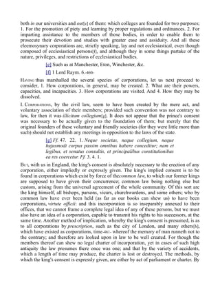 both in our universities and out[e] of them: which colleges are founded for two purposes;
1. For the promotion of piety and learning by proper regulations and ordinances. 2. For
imparting assistance to the members of those bodies, in order to enable them to
prosecute their devotion and studies with greater ease and assiduity. And all these
eleemosynary corporations are, strictly speaking, lay and not ecclesiastical, even though
composed of ecclesiastical persons[f], and although they in some things partake of the
nature, privileges, and restrictions of ecclesiastical bodies.
[e] Such as at Manchester, Eton, Winchester, &c.
[f] 1 Lord Raym. 6.-460-
HAVING thus marshalled the several species of corporations, let us next proceed to
consider, 1. How corporations, in general, may be created. 2. What are their powers,
capacities, and incapacities. 3. How corporations are visited. And 4. How they may be
dissolved.
I. CORPORATIONS, by the civil law, seem to have been created by the mere act, and
voluntary association of their members; provided such convention was not contrary to
law, for then it was illicitum collegium[g]. It does not appear that the prince's consent
was necessary to be actually given to the foundation of them; but merely that the
original founders of these voluntary and friendly societies (for they were little more than
such) should not establish any meetings in opposition to the laws of the state.
[g] Ff. 47. 22. 1. Neque societas, neque collegium, neque
hujusmodi corpus passim omnibus habere conceditur; nam et
legibus, et senatus consultis, et principalibus constitutionibus
ea res coercetur. Ff. 3. 4. 1.
BUT, with us in England, the king's consent is absolutely necessary to the erection of any
corporation, either impliedly or expressly given. The king's implied consent is to be
found in corporations which exist by force of thecommon law, to which our former kings
are supposed to have given their concurrence; common law being nothing else but
custom, arising from the universal agreement of the whole community. Of this sort are
the king himself, all bishops, parsons, vicars, churchwardens, and some others; who by
common law have ever been held (as far as our books can shew us) to have been
corporations, virtute officii: and this incorporation is so inseparably annexed to their
offices, that we cannot frame a complete legal idea of any of these persons, but we must
also have an idea of a corporation, capable to transmit his rights to his successors, at the
same time. Another method of implication, whereby the king's consent is presumed, is as
to all corporations by prescription, such as the city of London, and many others[h],
which have existed as corporations, time-461- whereof the memory of man runneth not to
the contrary; and therefore are looked upon in law to be well created. For though the
members thereof can shew no legal charter of incorporation, yet in cases of such high
antiquity the law presumes there once was one; and that by the variety of accidents,
which a length of time may produce, the charter is lost or destroyed. The methods, by
which the king's consent is expressly given, are either by act of parliament or charter. By
 