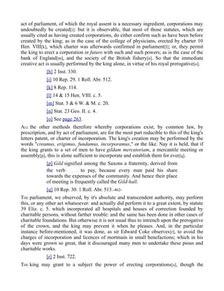 act of parliament, of which the royal assent is a necessary ingredient, corporations may
undoubtedly be created[i]: but it is observable, that most of those statutes, which are
usually cited as having created corporations, do either confirm such as have been before
created by the king; as in the case of the college of physicians, erected by charter 10
Hen. VIII[k], which charter was afterwards confirmed in parliament[l]; or, they permit
the king to erect a corporation in futuro with such and such powers; as is the case of the
bank of England[m], and the society of the British fishery[n]. So that the immediate
creative act is usually performed by the king alone, in virtue of his royal prerogative[o].
[h] 2 Inst. 330.
[i] 10 Rep. 29. 1 Roll. Abr. 512.
[k] 8 Rep. 114.
[l] 14 & 15 Hen. VIII. c. 5.
[m] Stat. 5 & 6 W. & M. c. 20.
[n] Stat. 23 Geo. II. c. 4.
[o] See page 263.
ALL the other methods therefore whereby corporations exist, by common law, by
prescription, and by act of parliament, are for the most part reducible to this of the king's
letters patent, or charter of incorporation. The king's creation may be performed by the
words "creamus, erigimus, fundamus, incorporamus," or the like. Nay it is held, that if
the king grants to a set of men to have gildam mercatoriam, a mercantile meeting or
assembly[p], this is alone sufficient to incorporate and establish them for ever[q].
[p] Gild signified among the Saxons a fraternity, derived from
the verb to pay, because every man paid his share
towards the expenses of the community. And hence their place
of meeting is frequently called the Gild-hall.
[q] 10 Rep. 30. 1 Roll. Abr. 513.-462-
THE parliament, we observed, by it's absolute and transcendent authority, may perform
this, or any other act whatsoever: and actually did perform it to a great extent, by statute
39 Eliz. c. 5. which incorporated all hospitals and houses of correction founded by
charitable persons, without farther trouble: and the same has been done in other cases of
charitable foundations. But otherwise it is not usual thus to intrench upon the prerogative
of the crown, and the king may prevent it when he pleases. And, in the particular
instance before-mentioned, it was done, as sir Edward Coke observes[r], to avoid the
charges of incorporation and licences of mortmain in small benefactions; which in his
days were grown so great, that it discouraged many men to undertake these pious and
charitable works.
[r] 2 Inst. 722.
THE king may grant to a subject the power of erecting corporations[s], though the
 
