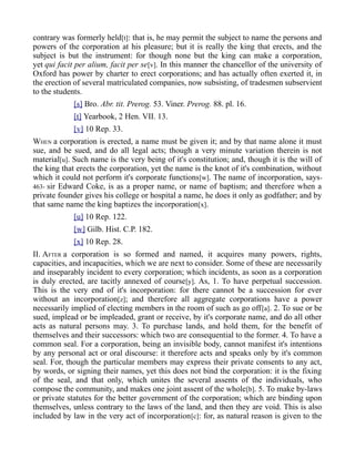 contrary was formerly held[t]: that is, he may permit the subject to name the persons and
powers of the corporation at his pleasure; but it is really the king that erects, and the
subject is but the instrument: for though none but the king can make a corporation,
yet qui facit per alium, facit per se[v]. In this manner the chancellor of the university of
Oxford has power by charter to erect corporations; and has actually often exerted it, in
the erection of several matriculated companies, now subsisting, of tradesmen subservient
to the students.
[s] Bro. Abr. tit. Prerog. 53. Viner. Prerog. 88. pl. 16.
[t] Yearbook, 2 Hen. VII. 13.
[v] 10 Rep. 33.
WHEN a corporation is erected, a name must be given it; and by that name alone it must
sue, and be sued, and do all legal acts; though a very minute variation therein is not
material[u]. Such name is the very being of it's constitution; and, though it is the will of
the king that erects the corporation, yet the name is the knot of it's combination, without
which it could not perform it's corporate functions[w]. The name of incorporation, says-
463- sir Edward Coke, is as a proper name, or name of baptism; and therefore when a
private founder gives his college or hospital a name, he does it only as godfather; and by
that same name the king baptizes the incorporation[x].
[u] 10 Rep. 122.
[w] Gilb. Hist. C.P. 182.
[x] 10 Rep. 28.
II. AFTER a corporation is so formed and named, it acquires many powers, rights,
capacities, and incapacities, which we are next to consider. Some of these are necessarily
and inseparably incident to every corporation; which incidents, as soon as a corporation
is duly erected, are tacitly annexed of course[y]. As, 1. To have perpetual succession.
This is the very end of it's incorporation: for there cannot be a succession for ever
without an incorporation[z]; and therefore all aggregate corporations have a power
necessarily implied of electing members in the room of such as go off[a]. 2. To sue or be
sued, implead or be impleaded, grant or receive, by it's corporate name, and do all other
acts as natural persons may. 3. To purchase lands, and hold them, for the benefit of
themselves and their successors: which two are consequential to the former. 4. To have a
common seal. For a corporation, being an invisible body, cannot manifest it's intentions
by any personal act or oral discourse: it therefore acts and speaks only by it's common
seal. For, though the particular members may express their private consents to any act,
by words, or signing their names, yet this does not bind the corporation: it is the fixing
of the seal, and that only, which unites the several assents of the individuals, who
compose the community, and makes one joint assent of the whole[b]. 5. To make by-laws
or private statutes for the better government of the corporation; which are binding upon
themselves, unless contrary to the laws of the land, and then they are void. This is also
included by law in the very act of incorporation[c]: for, as natural reason is given to the
 