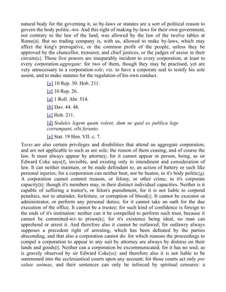 natural body for the governing it, so by-laws or statutes are a sort of political reason to
govern the body politic.-464- And this right of making by-laws for their own government,
not contrary to the law of the land, was allowed by the law of the twelve tables at
Rome[d]. But no trading company is, with us, allowed to make by-laws, which may
affect the king's prerogative, or the common profit of the people, unless they be
approved by the chancellor, treasurer, and chief justices, or the judges of assise in their
circuits[e]. These five powers are inseparably incident to every corporation, at least to
every corporation aggregate: for two of them, though they may be practised, yet are
very unnecessary to a corporation sole; viz. to have a corporate seal to testify his sole
assent, and to make statutes for the regulation of his own conduct.
[y] 10 Rep. 30. Hob. 211.
[z] 10 Rep. 26.
[a] 1 Roll. Abr. 514.
[b] Dav. 44. 48.
[c] Hob. 211.
[d] Sodales legem quam volent, dum ne quid ex publica lege
corrumpant, sibi ferunto.
[e] Stat. 19 Hen. VII. c. 7.
THERE are also certain privileges and disabilities that attend an aggregate corporation,
and are not applicable to such as are sole; the reason of them ceasing, and of course the
law. It must always appear by attorney; for it cannot appear in person, being, as sir
Edward Coke says[f], invisible, and existing only in intendment and consideration of
law. It can neither maintain, or be made defendant to, an action of battery or such like
personal injuries; for a corporation can neither beat, nor be beaten, in it's body politic[g].
A corporation cannot commit treason, or felony, or other crime, in it's corporate
capacity[h]: though it's members may, in their distinct individual capacities. Neither is it
capable of suffering a traitor's, or felon's punishment, for it is not liable to corporal
penalties, nor to attainder, forfeiture, or corruption of blood[i]. It cannot be executor or
administrator, or perform any personal duties; for it cannot take an oath for the due
execution of the office. It cannot be a trustee; for such kind of confidence is foreign to
the ends of it's institution: neither can it be compelled to perform such trust, because it
cannot be committed-465- to prison[k]; for it's existence being ideal, no man can
apprehend or arrest it. And therefore also it cannot be outlawed; for outlawry always
supposes a precedent right of arresting, which has been defeated by the parties
absconding, and that also a corporation cannot do: for which reasons the proceedings to
compel a corporation to appear to any suit by attorney are always by distress on their
lands and goods[l]. Neither can a corporation be excommunicated; for it has no soul, as
is gravely observed by sir Edward Coke[m]: and therefore also it is not liable to be
summoned into the ecclesiastical courts upon any account; for those courts act only pro
salute animae, and their sentences can only be inforced by spiritual censures: a
 