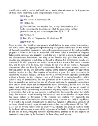 consideration, which, carried to it's full extent, would alone demonstrate the impropriety
of these courts interfering in any temporal rights whatsoever.
[f] 10 Rep. 32.
[g] Bro. Abr. tit. Corporation. 63.
[h] 10 Rep. 32.
[i] The civil law also ordains that, in any misbehaviour of a
body corporate, the directors only shall be answerable in their
personal capacity, and not the corporation. Ff. 4. 3. 15.
[k] Plowd. 538.
[l] Bro. Abr. tit. Corporation. 11. Outlawry. 72.
[m] 10 Rep. 32.
THERE are also other incidents and powers, which belong to some sort of corporations,
and not to others. An aggregate corporation may take goods and chattels for the benefit
of themselves and their successors, but a sole corporation cannot[n]: for such moveable
property is liable to be lost or imbezzled, and would raise a multitude of disputes
between the successor and executor; which the law is careful to avoid. In ecclesiastical
and eleemosynary foundations, the king or the founder may give them rules, laws,
statutes, and ordinances, which they are bound to observe: but corporations merely lay,
constituted for civil purposes, are subject to no particular statutes; but to the common
law, and to their own by-laws, not contrary to the laws of the realm[o]. Aggregate
corporations also, that have by their constitution a head, as a dean, warden, master, or
the like, cannot do any acts during the vacancy of the headship, except only appointing
another: neither are they then capable of receiving a grant; for such corporation is
incomplete without a head[p]. But there may be a cor-466-poration aggregate constituted
without a head[q]: as the collegiate church of Southwell in Nottinghamshire, which
consists only of prebendaries; and the governors of the Charter-house, London, who
have no president or superior, but are all of equal authority. In aggregate corporations
also, the act of the major part is esteemed the act of the whole[r]. By the civil law this
major part must have consisted of two thirds of the whole; else no act could be
performed[s]: which perhaps may be one reason why they required three at least to make
a corporation. But, with us, any majority is sufficient to determine the act of the whole
body. And whereas, notwithstanding the law stood thus, some founders of corporations
had made statutes in derogation of the common law, making very frequently the
unanimous assent of the society to be necessary to any corporate act; (which king Henry
VIII found to be a great obstruction to his projected scheme of obtaining a surrender of
the lands of ecclesiastical corporations) it was therefore enacted by statute 33 Hen. VIII.
c. 27. that all private statutes shall be utterly void, whereby any grant or election, made
by the head, with the concurrence of the major part of the body, is liable to be obstructed
by any one or more, being the minority: but this statute extends not to any negative or
necessary voice, given by the founder to the head of any such society.
 