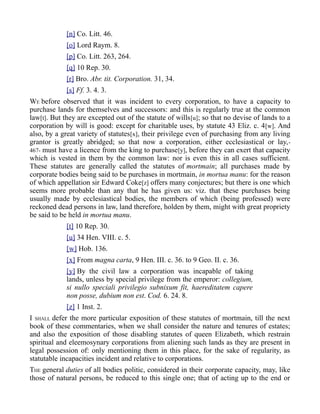 [n] Co. Litt. 46.
[o] Lord Raym. 8.
[p] Co. Litt. 263, 264.
[q] 10 Rep. 30.
[r] Bro. Abr. tit. Corporation. 31, 34.
[s] Ff. 3. 4. 3.
WE before observed that it was incident to every corporation, to have a capacity to
purchase lands for themselves and successors: and this is regularly true at the common
law[t]. But they are excepted out of the statute of wills[u]; so that no devise of lands to a
corporation by will is good: except for charitable uses, by statute 43 Eliz. c. 4[w]. And
also, by a great variety of statutes[x], their privilege even of purchasing from any living
grantor is greatly abridged; so that now a corporation, either ecclesiastical or lay,-
467- must have a licence from the king to purchase[y], before they can exert that capacity
which is vested in them by the common law: nor is even this in all cases sufficient.
These statutes are generally called the statutes of mortmain; all purchases made by
corporate bodies being said to be purchases in mortmain, in mortua manu: for the reason
of which appellation sir Edward Coke[z] offers many conjectures; but there is one which
seems more probable than any that he has given us: viz. that these purchases being
usually made by ecclesiastical bodies, the members of which (being professed) were
reckoned dead persons in law, land therefore, holden by them, might with great propriety
be said to be held in mortua manu.
[t] 10 Rep. 30.
[u] 34 Hen. VIII. c. 5.
[w] Hob. 136.
[x] From magna carta, 9 Hen. III. c. 36. to 9 Geo. II. c. 36.
[y] By the civil law a corporation was incapable of taking
lands, unless by special privilege from the emperor: collegium,
si nullo speciali privilegio subnixum fit, haereditatem capere
non posse, dubium non est. Cod. 6. 24. 8.
[z] 1 Inst. 2.
I SHALL defer the more particular exposition of these statutes of mortmain, till the next
book of these commentaries, when we shall consider the nature and tenures of estates;
and also the exposition of those disabling statutes of queen Elizabeth, which restrain
spiritual and eleemosynary corporations from aliening such lands as they are present in
legal possession of: only mentioning them in this place, for the sake of regularity, as
statutable incapacities incident and relative to corporations.
THE general duties of all bodies politic, considered in their corporate capacity, may, like
those of natural persons, be reduced to this single one; that of acting up to the end or
 