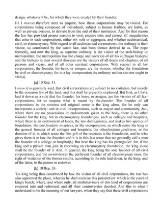 design, whatever it be, for which they were created by their founder.
III. I PROCEED therefore next to enquire, how these corporations may be visited. For
corporations being composed of individuals, subject to human frailties, are liable, as
well as private persons, to deviate from the end of their institution. And for that reason
the law has provided proper persons to visit, enquire into, and correct all irregularities
that arise in such corporations, either-468- sole or aggregate, and whether ecclesiastical,
civil, or eleemosynary. With regard to all ecclesiastical corporations, the ordinary is their
visitor, so constituted by the canon law, and from thence derived to us. The pope
formerly, and now the king, as supreme ordinary, is the visitor of the arch-bishop or
metropolitan; the metropolitan has the charge and coercion of all his suffragan bishops;
and the bishops in their several dioceses are the visitors of all deans and chapters, of all
parsons and vicars, and of all other spiritual corporations. With respect to all lay
corporations, the founder, his heirs, or assigns, are the visitors, whether the foundation
be civil or eleemosynary; for in a lay incorporation the ordinary neither can nor ought to
visit[a].
[a] 10 Rep. 31.
I KNOW it is generally said, that civil corporations are subject to no visitation, but merely
to the common law of the land; and this shall be presently explained. But first, as I have
laid it down as a rule that the founder, his heirs, or assigns, are the visitors of all lay-
corporations, let us enquire what is meant by the founder. The founder of all
corporations in the strictest and original sense is the king alone, for he only can
incorporate a society: and in civil incorporations, such as mayor and commonalty, &c.,
where there are no possessions or endowments given to the body, there is no other
founder but the king: but in eleemosynary foundations, such as colleges and hospitals,
where there is an endowment of lands, the law distinguishes, and makes two species of
foundation; the one fundatio incipiens, or the incorporation, in which sense the king is
the general founder of all colleges and hospitals; the otherfundatio perficiens, or the
dotation of it, in which sense the first gift of the revenues is the foundation, and he who
gives them is in law the founder: and it is in this last sense that we generally call a man
the founder of a college or hospital[b]. But here the king has his prerogative: for, if the
king and a private man join in endowing an eleemosynary foundation, the king alone
shall be the founder of it. And, in general, the king being the sole founder of all civil
corporations, and the en-469-dower the perficient founder of all eleemosynary ones, the
right of visitation of the former results, according to the rule laid down, to the king; and
of the latter, to the patron or endower.
[b] 10 Rep. 33.
THE king being thus constituted by law the visitor of all civil corporations, the law has
also appointed the place, wherein he shall exercise this jurisdiction: which is the court of
king's bench; where, and where only, all misbehaviours of this kind of corporations are
enquired into and redressed, and all their controversies decided. And this is what I
understand to be the meaning of our lawyers, when they say that these civil corporations
 