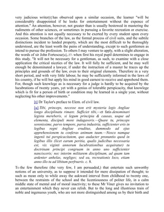 very judicious writer[t] has observed upon a similar occasion, the learner "will be
considerably disappointed if he looks for entertainment without the expence of
attention." An attention, however, not greater than is usually bestowed in mastering the
rudiments of other sciences, or sometimes in pursuing a favorite recreation or exercise.
And this attention is not equally necessary to be exerted by every student upon every
occasion. Some branches of the law, as the formal process of civil suits, and the subtile
distinctions incident to landed property, which are the most difficult to be thoroughly
understood, are the least worth the pains of understanding, except to such gentlemen as
intend to pursue the profession. To others I may venture to apply, with a slight alteration,
the words of sir John Fortescue[u],-37- when first his royal pupil determines to engage in
this study. "It will not be necessary for a gentleman, as such, to examine with a close
application the critical niceties of the law. It will fully be sufficient, and he may well
enough be denominated a lawyer, if under the instruction of a master he traces up the
principles and grounds of the law, even to their original elements. Therefore in a very
short period, and with very little labour, he may be sufficiently informed in the laws of
his country, if he will but apply his mind in good earnest to receive and apprehend them.
For, though such knowlege as is necessary for a judge is hardly to be acquired by the
lucubrations of twenty years, yet with a genius of tolerable perspicacity, that knowlege
which is fit for a person of birth or condition may be learned in a single year, without
neglecting his other improvements."
[t] Dr Taylor's preface to Elem. of civil law.
[u] Tibi, princeps, necesse non erit mysteria legis Angliae
longo disciplinatu rimare. Sufficiet tibi,—et fatis denominari
legista mereberis, si legum principia & causas, usque ad
elementa, discipuli more indagaveris.—Quare tu, princeps
serenissime, parvo tempore, parva industria, sufficienter eris in
legibus regni Angliae eruditus, dummodo ad ejus
apprehensionem tu conferas animum tuum.—Nosco namque
ingenii tui perspicacitatem, quo audacter pronuntio quod in
legibus illis (licet earum peritia, qualis judicibus necessaria
est, vix viginti annorum lucubrationibus acquiratur) tu
doctrinam principi congruam in anno uno sufficienter
nancisceris; nec interim militarem disciplinam, ad quam tam
ardenter anhelas, negliges; sed ea, recreationis loco, etiam
anno illo tu ad libitum perfrueris. c. 8.
TO the few therefore (the very few, I am persuaded,) that entertain such unworthy
notions of an university, as to suppose it intended for mere dissipation of thought; to
such as mean only to while away the aukward interval from childhood to twenty one,
between the restraints of the school and the licentiousness of politer life, in a calm
middle state of mental and of moral inactivity; to these Mr Viner gives no invitation to
an entertainment which they never can relish. But to the long and illustrious train of
noble and ingenuous youth, who are not more distinguished among us by their birth and
 