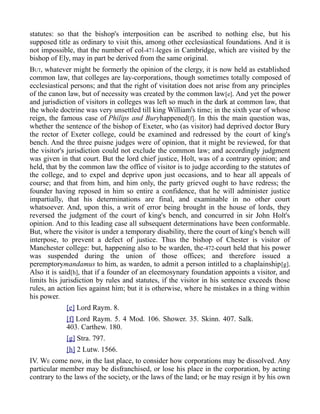 statutes: so that the bishop's interposition can be ascribed to nothing else, but his
supposed title as ordinary to visit this, among other ecclesiastical foundations. And it is
not impossible, that the number of col-471-leges in Cambridge, which are visited by the
bishop of Ely, may in part be derived from the same original.
BUT, whatever might be formerly the opinion of the clergy, it is now held as established
common law, that colleges are lay-corporations, though sometimes totally composed of
ecclesiastical persons; and that the right of visitation does not arise from any principles
of the canon law, but of necessity was created by the common law[e]. And yet the power
and jurisdiction of visitors in colleges was left so much in the dark at common law, that
the whole doctrine was very unsettled till king William's time; in the sixth year of whose
reign, the famous case of Philips and Buryhappened[f]. In this the main question was,
whether the sentence of the bishop of Exeter, who (as visitor) had deprived doctor Bury
the rector of Exeter college, could be examined and redressed by the court of king's
bench. And the three puisne judges were of opinion, that it might be reviewed, for that
the visitor's jurisdiction could not exclude the common law; and accordingly judgment
was given in that court. But the lord chief justice, Holt, was of a contrary opinion; and
held, that by the common law the office of visitor is to judge according to the statutes of
the college, and to expel and deprive upon just occasions, and to hear all appeals of
course; and that from him, and him only, the party grieved ought to have redress; the
founder having reposed in him so entire a confidence, that he will administer justice
impartially, that his determinations are final, and examinable in no other court
whatsoever. And, upon this, a writ of error being brought in the house of lords, they
reversed the judgment of the court of king's bench, and concurred in sir John Holt's
opinion. And to this leading case all subsequent determinations have been conformable.
But, where the visitor is under a temporary disability, there the court of king's bench will
interpose, to prevent a defect of justice. Thus the bishop of Chester is visitor of
Manchester college: but, happening also to be warden, the-472-court held that his power
was suspended during the union of those offices; and therefore issued a
peremptorymandamus to him, as warden, to admit a person intitled to a chaplainship[g].
Also it is said[h], that if a founder of an eleemosynary foundation appoints a visitor, and
limits his jurisdiction by rules and statutes, if the visitor in his sentence exceeds those
rules, an action lies against him; but it is otherwise, where he mistakes in a thing within
his power.
[e] Lord Raym. 8.
[f] Lord Raym. 5. 4 Mod. 106. Shower. 35. Skinn. 407. Salk.
403. Carthew. 180.
[g] Stra. 797.
[h] 2 Lutw. 1566.
IV. WE come now, in the last place, to consider how corporations may be dissolved. Any
particular member may be disfranchised, or lose his place in the corporation, by acting
contrary to the laws of the society, or the laws of the land; or he may resign it by his own
 