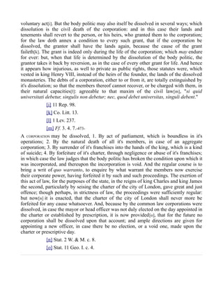 voluntary act[i]. But the body politic may also itself be dissolved in several ways; which
dissolution is the civil death of the corporation: and in this case their lands and
tenements shall revert to the person, or his heirs, who granted them to the corporation;
for the law doth annex a condition to every such grant, that if the corporation be
dissolved, the grantor shall have the lands again, because the cause of the grant
faileth[k]. The grant is indeed only during the life of the corporation; which may endure
for ever: but, when that life is determined by the dissolution of the body politic, the
grantor takes it back by reversion, as in the case of every other grant for life. And hence
it appears how injurious, as well to private as public rights, those statutes were, which
vested in king Henry VIII, instead of the heirs of the founder, the lands of the dissolved
monasteries. The debts of a corporation, either to or from it, are totally extinguished by
it's dissolution; so that the members thereof cannot recover, or be charged with them, in
their natural capacities[l]: agreeable to that maxim of the civil law[m], "si quid
universitati debetur, singulis non debetur; nec, quod debet universitas, singuli debent."
[i] 11 Rep. 98.
[k] Co. Litt. 13.
[l] 1 Lev. 237.
[m] Ff. 3. 4. 7.-473-
A CORPORATION may be dissolved, 1. By act of parliament, which is boundless in it's
operations; 2. By the natural death of all it's members, in case of an aggregate
corporation; 3. By surrender of it's franchises into the hands of the king, which is a kind
of suicide; 4. By forfeiture of it's charter, through negligence or abuse of it's franchises;
in which case the law judges that the body politic has broken the condition upon which it
was incorporated, and thereupon the incorporation is void. And the regular course is to
bring a writ of quo warranto, to enquire by what warrant the members now exercise
their corporate power, having forfeited it by such and such proceedings. The exertion of
this act of law, for the purposes of the state, in the reigns of king Charles and king James
the second, particularly by seising the charter of the city of London, gave great and just
offence; though perhaps, in strictness of law, the proceedings were sufficiently regular:
but now[n] it is enacted, that the charter of the city of London shall never more be
forfeited for any cause whatsoever. And, because by the common law corporations were
dissolved, in case the mayor or head officer was not duly elected on the day appointed in
the charter or established by prescription, it is now provided[o], that for the future no
corporation shall be dissolved upon that account; and ample directions are given for
appointing a new officer, in case there be no election, or a void one, made upon the
charter or prescriptive day.
[n] Stat. 2 W. & M. c. 8.
[o] Stat. 11 Geo. I. c. 4.
 
