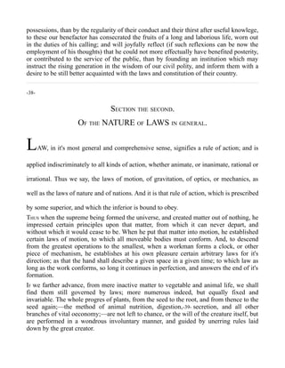 possessions, than by the regularity of their conduct and their thirst after useful knowlege,
to these our benefactor has consecrated the fruits of a long and laborious life, worn out
in the duties of his calling; and will joyfully reflect (if such reflexions can be now the
employment of his thoughts) that he could not more effectually have benefited posterity,
or contributed to the service of the public, than by founding an institution which may
instruct the rising generation in the wisdom of our civil polity, and inform them with a
desire to be still better acquainted with the laws and constitution of their country.
-38-
SECTION THE SECOND.
OF THE NATURE OF LAWS IN GENERAL.
LAW, in it's most general and comprehensive sense, signifies a rule of action; and is
applied indiscriminately to all kinds of action, whether animate, or inanimate, rational or
irrational. Thus we say, the laws of motion, of gravitation, of optics, or mechanics, as
well as the laws of nature and of nations. And it is that rule of action, which is prescribed
by some superior, and which the inferior is bound to obey.
THUS when the supreme being formed the universe, and created matter out of nothing, he
impressed certain principles upon that matter, from which it can never depart, and
without which it would cease to be. When he put that matter into motion, he established
certain laws of motion, to which all moveable bodies must conform. And, to descend
from the greatest operations to the smallest, when a workman forms a clock, or other
piece of mechanism, he establishes at his own pleasure certain arbitrary laws for it's
direction; as that the hand shall describe a given space in a given time; to which law as
long as the work conforms, so long it continues in perfection, and answers the end of it's
formation.
IF we farther advance, from mere inactive matter to vegetable and animal life, we shall
find them still governed by laws; more numerous indeed, but equally fixed and
invariable. The whole progres of plants, from the seed to the root, and from thence to the
seed again;—the method of animal nutrition, digestion,-39- secretion, and all other
branches of vital oeconomy;—are not left to chance, or the will of the creature itself, but
are performed in a wondrous involuntary manner, and guided by unerring rules laid
down by the great creator.
 