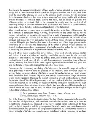 THIS then is the general signification of law, a rule of action dictated by some superior
being; and in those creatures that have neither the power to think, nor to will, such laws
must be invariably obeyed, so long as the creature itself subsists, for it's existence
depends on that obedience. But laws, in their more confined sense, and in which it is our
present business to consider them, denote the rules, not of action in general, but
of human action or conduct: that is, the precepts by which man, the noblest of all
sublunary beings, a creature endowed with both reason and freewill, is commanded to
make use of those faculties in the general regulation of his behaviour.
MAN, considered as a creature, must necessarily be subject to the laws of his creator, for
he is entirely a dependent being. A being, independent of any other, has no rule to
pursue, but such as he prescribes to himself; but a state of dependance will inevitably
oblige the inferior to take the will of him, on whom he depends, as the rule of his
conduct: not indeed in every particular, but in all those points wherein his dependance
consists. This principle therefore has more or less extent and effect, in proportion as the
superiority of the one and the dependance of the other is greater or less, absolute or
limited. And consequently as man depends absolutely upon his maker for every thing, it
is necessary that he should in all points conform to his maker's will.
THIS will of his maker is called the law of nature. For as God, when he created matter,
and endued it with a principle of mobility, established certain rules for the perpetual
direction of that motion; so, when he created man, and endued him with freewill to
conduct himself in all parts of life, he laid down cer-40-tain immutable laws of human
nature, whereby that freewill is in some degree regulated and restrained, and gave him
also the faculty of reason to discover the purport of those laws.
CONSIDERING the creator only as a being of infinite power, he was able unquestionably to
have prescribed whatever laws he pleased to his creature, man, however unjust or
severe. But as he is also a being of infinite wisdom, he has laid down only such laws as
were founded in those relations of justice, that existed in the nature of things antecedent
to any positive precept. These are the eternal, immutable laws of good and evil, to which
the creator himself in all his dispensations conforms; and which he has enabled human
reason to discover, so far as they are necessary for the conduct of human actions. Such
among others are these principles: that we should live honestly, should hurt nobody, and
should render to every one it's due; to which three general precepts Justinian[a] has
reduced the whole doctrine of law.
[a] Juris praecepta sunt haec, honeste vivere, alterum non
laedere, suum cuique tribuere. Inst.1. 1. 3.
BUT if the discovery of these first principles of the law of nature depended only upon the
due exertion of right reason, and could not otherwise be attained than by a chain of
metaphysical disquisitions, mankind would have wanted some inducement to have
quickened their inquiries, and the greater part of the world would have rested content in
mental indolence, and ignorance it's inseparable companion. As therefore the creator is a
being, not only of infinite power, and wisdom, but also of infinite goodness, he has been
 