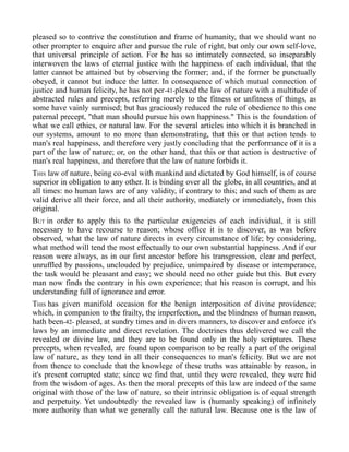 pleased so to contrive the constitution and frame of humanity, that we should want no
other prompter to enquire after and pursue the rule of right, but only our own self-love,
that universal principle of action. For he has so intimately connected, so inseparably
interwoven the laws of eternal justice with the happiness of each individual, that the
latter cannot be attained but by observing the former; and, if the former be punctually
obeyed, it cannot but induce the latter. In consequence of which mutual connection of
justice and human felicity, he has not per-41-plexed the law of nature with a multitude of
abstracted rules and precepts, referring merely to the fitness or unfitness of things, as
some have vainly surmised; but has graciously reduced the rule of obedience to this one
paternal precept, "that man should pursue his own happiness." This is the foundation of
what we call ethics, or natural law. For the several articles into which it is branched in
our systems, amount to no more than demonstrating, that this or that action tends to
man's real happiness, and therefore very justly concluding that the performance of it is a
part of the law of nature; or, on the other hand, that this or that action is destructive of
man's real happiness, and therefore that the law of nature forbids it.
THIS law of nature, being co-eval with mankind and dictated by God himself, is of course
superior in obligation to any other. It is binding over all the globe, in all countries, and at
all times: no human laws are of any validity, if contrary to this; and such of them as are
valid derive all their force, and all their authority, mediately or immediately, from this
original.
BUT in order to apply this to the particular exigencies of each individual, it is still
necessary to have recourse to reason; whose office it is to discover, as was before
observed, what the law of nature directs in every circumstance of life; by considering,
what method will tend the most effectually to our own substantial happiness. And if our
reason were always, as in our first ancestor before his transgression, clear and perfect,
unruffled by passions, unclouded by prejudice, unimpaired by disease or intemperance,
the task would be pleasant and easy; we should need no other guide but this. But every
man now finds the contrary in his own experience; that his reason is corrupt, and his
understanding full of ignorance and error.
THIS has given manifold occasion for the benign interposition of divine providence;
which, in companion to the frailty, the imperfection, and the blindness of human reason,
hath been-42- pleased, at sundry times and in divers manners, to discover and enforce it's
laws by an immediate and direct revelation. The doctrines thus delivered we call the
revealed or divine law, and they are to be found only in the holy scriptures. These
precepts, when revealed, are found upon comparison to be really a part of the original
law of nature, as they tend in all their consequences to man's felicity. But we are not
from thence to conclude that the knowlege of these truths was attainable by reason, in
it's present corrupted state; since we find that, until they were revealed, they were hid
from the wisdom of ages. As then the moral precepts of this law are indeed of the same
original with those of the law of nature, so their intrinsic obligation is of equal strength
and perpetuity. Yet undoubtedly the revealed law is (humanly speaking) of infinitely
more authority than what we generally call the natural law. Because one is the law of
 