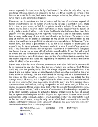 nature, expressly declared so to be by God himself; the other is only what, by the
assistance of human reason, we imagine to be that law. If we could be as certain of the
latter as we are of the former, both would have an equal authority; but, till then, they can
never be put in any competition together.
UPON these two foundations, the law of nature and the law of revelation, depend all
human laws; that is to say, no human laws should be suffered to contradict these. There
is, it is true, a great number of indifferent points, in which both the divine law and the
natural leave a man at his own liberty; but which are found necessary for the benefit of
society to be restrained within certain limits. And herein it is that human laws have their
greatest force and efficacy; for, with regard to such points as are not indifferent, human
laws are only declaratory of, and act in subordination to, the former. To instance in the
case of murder: this is expressly forbidden by the divine, and demonstrably by the
natural law; and from these prohibitions arises the true unlawfulness of this crime. Those
human laws, that annex a punishment to it, do not at all increase it's moral guilt, or
superadd any fresh obligation in foro conscientiae to abstain from-43- it's perpetration.
Nay, if any human law should allow or injoin us to commit it, we are bound to transgress
that human law, or else we must offend both the natural and the divine. But with regard
to matters that are in themselves indifferent, and are not commanded or forbidden by
those superior laws; such, for instance, as exporting of wool into foreign countries; here
the inferior legislature has scope and opportunity to interpose, and to make that action
unlawful which before was not so.
IF man were to live in a state of nature, unconnected with other individuals, there would
be no occasion for any other laws, than the law of nature, and the law of God. Neither
could any other law possibly exist; for a law always supposes some superior who is to
make it; and in a state of nature we are all equal, without any other superior but him who
is the author of our being. But man was formed for society; and, as is demonstrated by
the writers on this subject[b], is neither capable of living alone, nor indeed has the
courage to do it. However, as it is impossible for the whole race of mankind to be united
in one great society, they must necessarily divide into many; and form separate states,
commonwealths, and nations; entirely independent of each other, and yet liable to a
mutual intercourse. Hence arises a third kind of law to regulate this mutual intercourse,
called "the law of nations;" which, as none of these states will acknowlege a superiority
in the other, cannot be dictated by either; but depends entirely upon the rules of natural
law, or upon mutual compacts, treaties, leagues, and agreements between these several
communities: in the construction also of which compacts we have no other rule to resort
to, but the law of nature; being the only one to which both communities are equally
subject: and therefore the civil law[c] very justly observes, that quod naturalis ratio inter
omnes homines constituit, vocatur jus gentium.
[b] Puffendorf, l. 7. c. 1. compared with Barbeyrac's
commentary.
[c] Ff. 1. 1. 9.
 