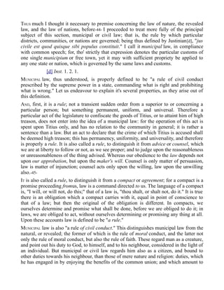 THUS much I thought it necessary to premise concerning the law of nature, the revealed
law, and the law of nations, before-44- I proceeded to treat more fully of the principal
subject of this section, municipal or civil law; that is, the rule by which particular
districts, communities, or nations are governed; being thus defined by Justinian[d], "jus
civile est quod quisque sibi populus constituit." I call it municipal law, in compliance
with common speech; for, tho' strictly that expression denotes the particular customs of
one single municipium or free town, yet it may with sufficient propriety be applied to
any one state or nation, which is governed by the same laws and customs.
[d] Inst. 1. 2. 1.
MUNICIPAL law, thus understood, is properly defined to be "a rule of civil conduct
prescribed by the supreme power in a state, commanding what is right and prohibiting
what is wrong." Let us endeavour to explain it's several properties, as they arise out of
this definition.
AND, first, it is a rule; not a transient sudden order from a superior to or concerning a
particular person; but something permanent, uniform, and universal. Therefore a
particular act of the legislature to confiscate the goods of Titius, or to attaint him of high
treason, does not enter into the idea of a municipal law: for the operation of this act is
spent upon Titius only, and has no relation to the community in general; it is rather a
sentence than a law. But an act to declare that the crime of which Titius is accused shall
be deemed high treason; this has permanency, uniformity, and universality, and therefore
is properly a rule. It is also called a rule, to distinguish it from advice or counsel, which
we are at liberty to follow or not, as we see proper; and to judge upon the reasonableness
or unreasonableness of the thing advised. Whereas our obedience to the law depends not
upon our approbation, but upon the maker's will. Counsel is only matter of persuasion,
law is matter of injunction; counsel acts only upon the willing, law upon the unwilling
also.-45-
IT is also called a rule, to distinguish it from a compact or agreement; for a compact is a
promise proceeding fromus, law is a command directed to us. The language of a compact
is, "I will, or will not, do this;" that of a law is, "thou shalt, or shalt not, do it." It is true
there is an obligation which a compact carries with it, equal in point of conscience to
that of a law; but then the original of the obligation is different. In compacts, we
ourselves determine and promise what shall be done, before we are obliged to do it; in
laws, we are obliged to act, without ourselves determining or promising any thing at all.
Upon these accounts law is defined to be "a rule."
MUNICIPAL law is also "a rule of civil conduct." This distinguishes municipal law from the
natural, or revealed; the former of which is the rule of moral conduct, and the latter not
only the rule of moral conduct, but also the rule of faith. These regard man as a creature,
and point out his duty to God, to himself, and to his neighbour, considered in the light of
an individual. But municipal or civil law regards him also as a citizen, and bound to
other duties towards his neighbour, than those of mere nature and religion: duties, which
he has engaged in by enjoying the benefits of the common union; and which amount to
 