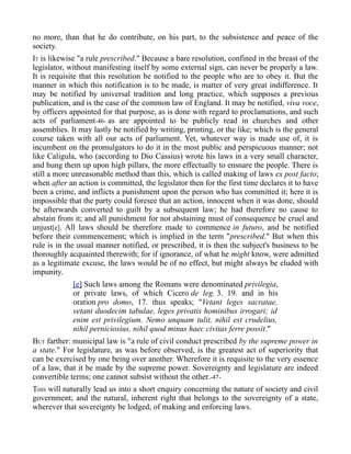 no more, than that he do contribute, on his part, to the subsistence and peace of the
society.
IT is likewise "a rule prescribed." Because a bare resolution, confined in the breast of the
legislator, without manifesting itself by some external sign, can never be properly a law.
It is requisite that this resolution be notified to the people who are to obey it. But the
manner in which this notification is to be made, is matter of very great indifference. It
may be notified by universal tradition and long practice, which supposes a previous
publication, and is the case of the common law of England. It may be notified, viva voce,
by officers appointed for that purpose, as is done with regard to proclamations, and such
acts of parliament-46- as are appointed to be publicly read in churches and other
assemblies. It may lastly be notified by writing, printing, or the like; which is the general
course taken with all our acts of parliament. Yet, whatever way is made use of, it is
incumbent on the promulgators to do it in the most public and perspicuous manner; not
like Caligula, who (according to Dio Cassius) wrote his laws in a very small character,
and hung them up upon high pillars, the more effectually to ensnare the people. There is
still a more unreasonable method than this, which is called making of laws ex post facto;
when after an action is committed, the legislator then for the first time declares it to have
been a crime, and inflicts a punishment upon the person who has committed it; here it is
impossible that the party could foresee that an action, innocent when it was done, should
be afterwards converted to guilt by a subsequent law; he had therefore no cause to
abstain from it; and all punishment for not abstaining must of consequence be cruel and
unjust[e]. All laws should be therefore made to commence in futuro, and be notified
before their commencement; which is implied in the term "prescribed." But when this
rule is in the usual manner notified, or prescribed, it is then the subject's business to be
thoroughly acquainted therewith; for if ignorance, of what he might know, were admitted
as a legitimate excuse, the laws would be of no effect, but might always be eluded with
impunity.
[e] Such laws among the Romans were denominated privilegia,
or private laws, of which Cicero de leg. 3. 19. and in his
oration pro domo, 17. thus speaks; "Vetant leges sacratae,
vetant duodecim tabulae, leges privatis hominibus irrogari; id
enim est privilegium. Nemo unquam tulit, nihil est crudelius,
nihil perniciosius, nihil quod minus haec civitas ferre possit."
BUT farther: municipal law is "a rule of civil conduct prescribed by the supreme power in
a state." For legislature, as was before observed, is the greatest act of superiority that
can be exercised by one being over another. Wherefore it is requisite to the very essence
of a law, that it be made by the supreme power. Sovereignty and legislature are indeed
convertible terms; one cannot subsist without the other.-47-
THIS will naturally lead us into a short enquiry concerning the nature of society and civil
government; and the natural, inherent right that belongs to the sovereignty of a state,
wherever that sovereignty be lodged, of making and enforcing laws.
 