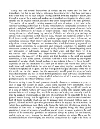 THE only true and natural foundations of society are the wants and the fears of
individuals. Not that we can believe, with some theoretical writers, that there ever was a
time when there was no such thing as society; and that, from the impulse of reason, and
through a sense of their wants and weaknesses, individuals met together in a large plain,
entered into an original contract, and chose the tallest man present to be their governor.
This notion, of an actually existing unconnected state of nature, is too wild to be
seriously admitted; and besides it is plainly contradictory to the revealed accounts of the
primitive origin of mankind, and their preservation two thousand years afterwards; both
which were effected by the means of single families. These formed the first society,
among themselves; which every day extended it's limits, and when it grew too large to
subsist with convenience in that pastoral state, wherein the patriarchs appear to have
lived, it necessarily subdivided itself by various migrations into more. Afterwards, as
agriculture increased, which employs and can maintain a much greater number of hands,
migrations became less frequent; and various tribes, which had formerly separated, re-
united again; sometimes by compulsion and conquest, sometimes by accident, and
sometimes perhaps by compact. But though society had not it's formal beginning from
any convention of individuals, actuated by their wants and their fears; yet it is
the sense of their weakness and imperfection that keeps mankind together; that
demonstrates the necessity of this union; and that therefore is the solid and natural
foundation, as well as the cement, of society. And this is what we mean by the original
contract of society; which, though perhaps in no instance it has ever been formally
expressed at the first institution of a state, yet in nature and reason must always be
understood and implied,-48- in the very act of associating together: namely, that the
whole should protect all it's parts, and that every part should pay obedience to the will of
the whole; or, in other words, that the community should guard the rights of each
individual member, and that (in return for this protection) each individual should submit
to the laws of the community; without which submission of all it was impossible that
protection could be certainly extended to any.
FOR when society is once formed, government results of course, as necessary to preserve
and to keep that society in order. Unless some superior were constituted, whose
commands and decisions all the members are bound to obey, they would still remain as
in a state of nature, without any judge upon earth to define their several rights, and
redress their several wrongs. But, as all the members of society are naturally equal, it
may be asked, in whose hands are the reins of government to be entrusted? To this the
general answer is easy; but the application of it to particular cases has occasioned one
half of those mischiefs which are apt to proceed from misguided political zeal. In
general, all mankind will agree that government should be reposed in such persons, in
whom those qualities are most likely to be found, the perfection of which are among the
attributes of him who is emphatically stiled the supreme being; the three grand
requisites, I mean, of wisdom, of goodness, and of power: wisdom, to discern the real
interest of the community; goodness, to endeavour always to pursue that real interest;
and strength, or power, to carry this knowlege and intention into action. These are the
natural foundations of sovereignty, and these are the requisites that ought to be found in
 