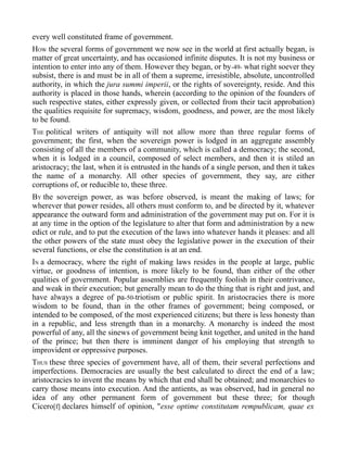 every well constituted frame of government.
HOW the several forms of government we now see in the world at first actually began, is
matter of great uncertainty, and has occasioned infinite disputes. It is not my business or
intention to enter into any of them. However they began, or by-49- what right soever they
subsist, there is and must be in all of them a supreme, irresistible, absolute, uncontrolled
authority, in which the jura summi imperii, or the rights of sovereignty, reside. And this
authority is placed in those hands, wherein (according to the opinion of the founders of
such respective states, either expressly given, or collected from their tacit approbation)
the qualities requisite for supremacy, wisdom, goodness, and power, are the most likely
to be found.
THE political writers of antiquity will not allow more than three regular forms of
government; the first, when the sovereign power is lodged in an aggregate assembly
consisting of all the members of a community, which is called a democracy; the second,
when it is lodged in a council, composed of select members, and then it is stiled an
aristocracy; the last, when it is entrusted in the hands of a single person, and then it takes
the name of a monarchy. All other species of government, they say, are either
corruptions of, or reducible to, these three.
BY the sovereign power, as was before observed, is meant the making of laws; for
wherever that power resides, all others must conform to, and be directed by it, whatever
appearance the outward form and administration of the government may put on. For it is
at any time in the option of the legislature to alter that form and administration by a new
edict or rule, and to put the execution of the laws into whatever hands it pleases: and all
the other powers of the state must obey the legislative power in the execution of their
several functions, or else the constitution is at an end.
IN a democracy, where the right of making laws resides in the people at large, public
virtue, or goodness of intention, is more likely to be found, than either of the other
qualities of government. Popular assemblies are frequently foolish in their contrivance,
and weak in their execution; but generally mean to do the thing that is right and just, and
have always a degree of pa-50-triotism or public spirit. In aristocracies there is more
wisdom to be found, than in the other frames of government; being composed, or
intended to be composed, of the most experienced citizens; but there is less honesty than
in a republic, and less strength than in a monarchy. A monarchy is indeed the most
powerful of any, all the sinews of government being knit together, and united in the hand
of the prince; but then there is imminent danger of his employing that strength to
improvident or oppressive purposes.
THUS these three species of government have, all of them, their several perfections and
imperfections. Democracies are usually the best calculated to direct the end of a law;
aristocracies to invent the means by which that end shall be obtained; and monarchies to
carry those means into execution. And the antients, as was observed, had in general no
idea of any other permanent form of government but these three; for though
Cicero[f] declares himself of opinion, "esse optime constitutam rempublicam, quae ex
 