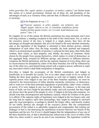 tribus generibus illis, regali, optimo, et populari, sit modice confusa;" yet Tacitus treats
this notion of a mixed government, formed out of them all, and partaking of the
advantages of each, as a visionary whim; and one that, if effected, could never be lasting
or secure[g].
[f] In his fragments de rep. l. 2.
[g] "Cunctas nationes et urbes populus, aut primores, aut
singuli regunt: delecta ex his, et constituta reipublicae forma
laudari facilius quam evenire, vel, si evenit, haud diuturna esse
potest." Ann. l. 4.
BUT happily for us of this island, the British constitution has long remained, and I trust
will long continue, a standing exception to the truth of this observation. For, as with us
the executive power of the laws is lodged in a single person, they have all the
advantages of strength and dispatch, that are to be found in the most absolute monarchy;
and, as the legislature of the kingdom is entrusted to three distinct powers, entirely
independent of each other; first, the king; secondly, the lords spiritual and temporal,
which is an aristocratical assembly of persons-51-selected for their piety, their birth, their
wisdom, their valour, or their property; and, thirdly, the house of commons, freely
chosen by the people from among themselves, which makes it a kind of democracy; as
this aggregate body, actuated by different springs, and attentive to different interests,
composes the British parliament, and has the supreme disposal of every thing; there can
no inconvenience be attempted by either of the three branches, but will be withstood by
one of the other two; each branch being armed with a negative power, sufficient to repel
any innovation which it shall think inexpedient or dangerous.
HERE then is lodged the sovereignty of the British constitution; and lodged as
beneficially as is possible for society. For in no other shape could we be so certain of
finding the three great qualities of government so well and so happily united. If the
supreme power were lodged in any one of the three branches separately, we must be
exposed to the inconveniences of either absolute monarchy, aristocracy, or democracy;
and so want two of the three principal ingredients of good polity, either virtue, wisdom,
or power. If it were lodged in any two of the branches; for instance, in the king and
house of lords, our laws might be providently made, and well executed, but they might
not always have the good of the people in view: if lodged in the king and commons, we
should want that circumspection and mediatory caution, which the wisdom of the peers
is to afford: if the supreme rights of legislature were lodged in the two houses only, and
the king had no negative upon their proceedings, they might be tempted to encroach
upon the royal prerogative, or perhaps to abolish the kingly office, and thereby weaken
(if not totally destroy) the strength of the executive power. But the constitutional
government of this island is so admirably tempered and compounded, that nothing can
endanger or hurt it, but destroying the equilibrium of power between one branch of the
legislature and the rest. For if ever it should happen that the independence of any one of
the three should be lost, or that it should become subservient to the views of either of the
other two, there would-52- soon be an end of our constitution. The legislature would be
 