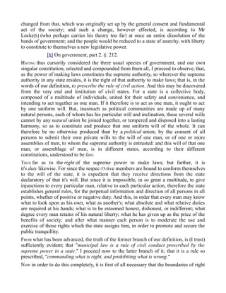 changed from that, which was originally set up by the general consent and fundamental
act of the society; and such a change, however effected, is according to Mr
Locke[h] (who perhaps carries his theory too far) at once an entire dissolution of the
bands of government; and the people would be reduced to a state of anarchy, with liberty
to constitute to themselves a new legislative power.
[h] On government, part 2. §. 212.
HAVING thus cursorily considered the three usual species of government, and our own
singular constitution, selected and compounded from them all, I proceed to observe, that,
as the power of making laws constitutes the supreme authority, so wherever the supreme
authority in any state resides, it is the right of that authority to make laws; that is, in the
words of our definition, to prescribe the rule of civil action. And this may be discovered
from the very end and institution of civil states. For a state is a collective body,
composed of a multitude of individuals, united for their safety and convenience, and
intending to act together as one man. If it therefore is to act as one man, it ought to act
by one uniform will. But, inasmuch as political communities are made up of many
natural persons, each of whom has his particular will and inclination, these several wills
cannot by any natural union be joined together, or tempered and disposed into a lasting
harmony, so as to constitute and produce that one uniform will of the whole. It can
therefore be no otherwise produced than by a political union; by the consent of all
persons to submit their own private wills to the will of one man, or of one or more
assemblies of men, to whom the supreme authority is entrusted: and this will of that one
man, or assemblage of men, is in different states, according to their different
constitutions, understood to be law.
THUS far as to the right of the supreme power to make laws; but farther, it is
it's duty likewise. For since the respec-53-tive members are bound to conform themselves
to the will of the state, it is expedient that they receive directions from the state
declaratory of that it's will. But since it is impossible, in so great a multitude, to give
injunctions to every particular man, relative to each particular action, therefore the state
establishes general rules, for the perpetual information and direction of all persons in all
points, whether of positive or negative duty. And this, in order that every man may know
what to look upon as his own, what as another's; what absolute and what relative duties
are required at his hands; what is to be esteemed honest, dishonest, or indifferent; what
degree every man retains of his natural liberty; what he has given up as the price of the
benefits of society; and after what manner each person is to moderate the use and
exercise of those rights which the state assigns him, in order to promote and secure the
public tranquillity.
FROM what has been advanced, the truth of the former branch of our definition, is (I trust)
sufficiently evident; that "municipal law is a rule of civil conduct prescribed by the
supreme power in a state." I proceed now to the latter branch of it; that it is a rule so
prescribed, "commanding what is right, and prohibiting what is wrong."
NOW in order to do this completely, it is first of all necessary that the boundaries of right
 