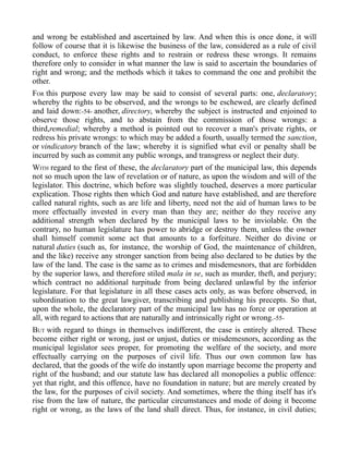 and wrong be established and ascertained by law. And when this is once done, it will
follow of course that it is likewise the business of the law, considered as a rule of civil
conduct, to enforce these rights and to restrain or redress these wrongs. It remains
therefore only to consider in what manner the law is said to ascertain the boundaries of
right and wrong; and the methods which it takes to command the one and prohibit the
other.
FOR this purpose every law may be said to consist of several parts: one, declaratory;
whereby the rights to be observed, and the wrongs to be eschewed, are clearly defined
and laid down:-54- another, directory, whereby the subject is instructed and enjoined to
observe those rights, and to abstain from the commission of those wrongs: a
third,remedial; whereby a method is pointed out to recover a man's private rights, or
redress his private wrongs: to which may be added a fourth, usually termed the sanction,
or vindicatory branch of the law; whereby it is signified what evil or penalty shall be
incurred by such as commit any public wrongs, and transgress or neglect their duty.
WITH regard to the first of these, the declaratory part of the municipal law, this depends
not so much upon the law of revelation or of nature, as upon the wisdom and will of the
legislator. This doctrine, which before was slightly touched, deserves a more particular
explication. Those rights then which God and nature have established, and are therefore
called natural rights, such as are life and liberty, need not the aid of human laws to be
more effectually invested in every man than they are; neither do they receive any
additional strength when declared by the municipal laws to be inviolable. On the
contrary, no human legislature has power to abridge or destroy them, unless the owner
shall himself commit some act that amounts to a forfeiture. Neither do divine or
natural duties (such as, for instance, the worship of God, the maintenance of children,
and the like) receive any stronger sanction from being also declared to be duties by the
law of the land. The case is the same as to crimes and misdemesnors, that are forbidden
by the superior laws, and therefore stiled mala in se, such as murder, theft, and perjury;
which contract no additional turpitude from being declared unlawful by the inferior
legislature. For that legislature in all these cases acts only, as was before observed, in
subordination to the great lawgiver, transcribing and publishing his precepts. So that,
upon the whole, the declaratory part of the municipal law has no force or operation at
all, with regard to actions that are naturally and intrinsically right or wrong.-55-
BUT with regard to things in themselves indifferent, the case is entirely altered. These
become either right or wrong, just or unjust, duties or misdemesnors, according as the
municipal legislator sees proper, for promoting the welfare of the society, and more
effectually carrying on the purposes of civil life. Thus our own common law has
declared, that the goods of the wife do instantly upon marriage become the property and
right of the husband; and our statute law has declared all monopolies a public offence:
yet that right, and this offence, have no foundation in nature; but are merely created by
the law, for the purposes of civil society. And sometimes, where the thing itself has it's
rise from the law of nature, the particular circumstances and mode of doing it become
right or wrong, as the laws of the land shall direct. Thus, for instance, in civil duties;
 