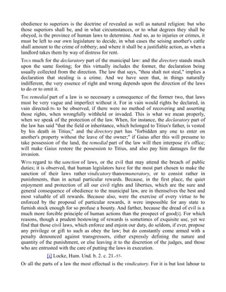 obedience to superiors is the doctrine of revealed as well as natural religion: but who
those superiors shall be, and in what circumstances, or to what degrees they shall be
obeyed, is the province of human laws to determine. And so, as to injuries or crimes, it
must be left to our own legislature to decide, in what cases the seising another's cattle
shall amount to the crime of robbery; and where it shall be a justifiable action, as when a
landlord takes them by way of distress for rent.
THUS much for the declaratory part of the municipal law: and the directory stands much
upon the same footing; for this virtually includes the former, the declaration being
usually collected from the direction. The law that says, "thou shalt not steal," implies a
declaration that stealing is a crime. And we have seen that, in things naturally
indifferent, the very essence of right and wrong depends upon the direction of the laws
to do or to omit it.
THE remedial part of a law is so necessary a consequence of the former two, that laws
must be very vague and imperfect without it. For in vain would rights be declared, in
vain directed-56- to be observed, if there were no method of recovering and asserting
those rights, when wrongfully withheld or invaded. This is what we mean properly,
when we speak of the protection of the law. When, for instance, the declaratory part of
the law has said "that the field or inheritance, which belonged to Titius's father, is vested
by his death in Titius;" and the directory part has "forbidden any one to enter on
another's property without the leave of the owner;" if Gaius after this will presume to
take possession of the land, the remedial part of the law will then interpose it's office;
will make Gaius restore the possession to Titius, and also pay him damages for the
invasion.
WITH regard to the sanction of laws, or the evil that may attend the breach of public
duties; it is observed, that human legislators have for the most part chosen to make the
sanction of their laws rather vindicatory thanremuneratory, or to consist rather in
punishments, than in actual particular rewards. Because, in the first place, the quiet
enjoyment and protection of all our civil rights and liberties, which are the sure and
general consequence of obedience to the municipal law, are in themselves the best and
most valuable of all rewards. Because also, were the exercise of every virtue to be
enforced by the proposal of particular rewards, it were impossible for any state to
furnish stock enough for so profuse a bounty. And farther, because the dread of evil is a
much more forcible principle of human actions than the prospect of good[i]. For which
reasons, though a prudent bestowing of rewards is sometimes of exquisite use, yet we
find that those civil laws, which enforce and enjoin our duty, do seldom, if ever, propose
any privilege or gift to such as obey the law; but do constantly come armed with a
penalty denounced against transgressors, either expressly defining the nature and
quantity of the punishment, or else leaving it to the discretion of the judges, and those
who are entrusted with the care of putting the laws in execution.
[i] Locke, Hum. Und. b. 2. c. 21.-57-
OF all the parts of a law the most effectual is the vindicatory. For it is but lost labour to
 