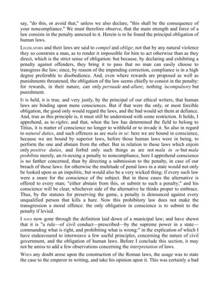 say, "do this, or avoid that," unless we also declare, "this shall be the consequence of
your noncompliance." We must therefore observe, that the main strength and force of a
law consists in the penalty annexed to it. Herein is to be found the principal obligation of
human laws.
LEGISLATORS and their laws are said to compel and oblige; not that by any natural violence
they so constrain a man, as to render it impossible for him to act otherwise than as they
direct, which is the strict sense of obligation: but because, by declaring and exhibiting a
penalty against offenders, they bring it to pass that no man can easily choose to
transgress the law; since, by reason of the impending correction, compliance is in a high
degree preferable to disobedience. And, even where rewards are proposed as well as
punishments threatened, the obligation of the law seems chiefly to consist in the penalty:
for rewards, in their nature, can only persuade and allure; nothing iscompulsory but
punishment.
IT is held, it is true, and very justly, by the principal of our ethical writers, that human
laws are binding upon mens consciences. But if that were the only, or most forcible
obligation, the good only would regard the laws, and the bad would set them at defiance.
And, true as this principle is, it must still be understood with some restriction. It holds, I
apprehend, as to rights; and that, when the law has determined the field to belong to
Titius, it is matter of conscience no longer to withhold or to invade it. So also in regard
to natural duties, and such offences as are mala in se: here we are bound in conscience,
because we are bound by superior laws, before those human laws were in being, to
perform the one and abstain from the other. But in relation to those laws which enjoin
only positive duties, and forbid only such things as are not mala in se but mala
prohibita merely, an-58-nexing a penalty to noncompliance, here I apprehend conscience
is no farther concerned, than by directing a submission to the penalty, in case of our
breach of those laws: for otherwise the multitude of penal laws in a state would not only
be looked upon as an impolitic, but would also be a very wicked thing; if every such law
were a snare for the conscience of the subject. But in these cases the alternative is
offered to every man; "either abstain from this, or submit to such a penalty;" and his
conscience will be clear, whichever side of the alternative he thinks proper to embrace.
Thus, by the statutes for preserving the game, a penalty is denounced against every
unqualified person that kills a hare. Now this prohibitory law does not make the
transgression a moral offence: the only obligation in conscience is to submit to the
penalty if levied.
I HAVE now gone through the definition laid down of a municipal law; and have shewn
that it is "a rule—of civil conduct—prescribed—by the supreme power in a state—
commanding what is right, and prohibiting what is wrong:" in the explication of which I
have endeavoured to interweave a few useful principles, concerning the nature of civil
government, and the obligation of human laws. Before I conclude this section, it may
not be amiss to add a few observations concerning the interpretation of laws.
WHEN any doubt arose upon the construction of the Roman laws, the usage was to state
the case to the emperor in writing, and take his opinion upon it. This was certainly a bad
 