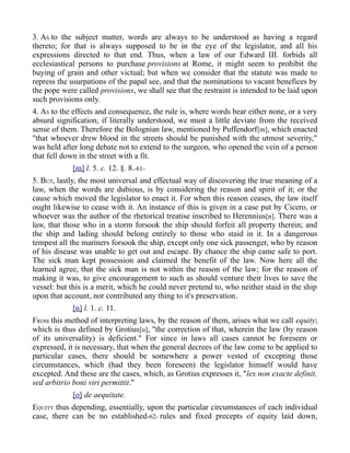 3. AS to the subject matter, words are always to be understood as having a regard
thereto; for that is always supposed to be in the eye of the legislator, and all his
expressions directed to that end. Thus, when a law of our Edward III. forbids all
ecclesiastical persons to purchase provisions at Rome, it might seem to prohibit the
buying of grain and other victual; but when we consider that the statute was made to
repress the usurpations of the papal see, and that the nominations to vacant benefices by
the pope were called provisions, we shall see that the restraint is intended to be laid upon
such provisions only.
4. AS to the effects and consequence, the rule is, where words bear either none, or a very
absurd signification, if literally understood, we must a little deviate from the received
sense of them. Therefore the Bolognian law, mentioned by Puffendorf[m], which enacted
"that whoever drew blood in the streets should be punished with the utmost severity,"
was held after long debate not to extend to the surgeon, who opened the vein of a person
that fell down in the street with a fit.
[m] l. 5. c. 12. §. 8.-61-
5. BUT, lastly, the most universal and effectual way of discovering the true meaning of a
law, when the words are dubious, is by considering the reason and spirit of it; or the
cause which moved the legislator to enact it. For when this reason ceases, the law itself
ought likewise to cease with it. An instance of this is given in a case put by Cicero, or
whoever was the author of the rhetorical treatise inscribed to Herennius[n]. There was a
law, that those who in a storm forsook the ship should forfeit all property therein; and
the ship and lading should belong entirely to those who staid in it. In a dangerous
tempest all the mariners forsook the ship, except only one sick passenger, who by reason
of his disease was unable to get out and escape. By chance the ship came safe to port.
The sick man kept possession and claimed the benefit of the law. Now here all the
learned agree, that the sick man is not within the reason of the law; for the reason of
making it was, to give encouragement to such as should venture their lives to save the
vessel: but this is a merit, which he could never pretend to, who neither staid in the ship
upon that account, nor contributed any thing to it's preservation.
[n] l. 1. c. 11.
FROM this method of interpreting laws, by the reason of them, arises what we call equity;
which is thus defined by Grotius[o], "the correction of that, wherein the law (by reason
of its universality) is deficient." For since in laws all cases cannot be foreseen or
expressed, it is necessary, that when the general decrees of the law come to be applied to
particular cases, there should be somewhere a power vested of excepting those
circumstances, which (had they been foreseen) the legislator himself would have
excepted. And these are the cases, which, as Grotius expresses it, "lex non exacte definit,
sed arbitrio boni viri permittit."
[o] de aequitate.
EQUITY thus depending, essentially, upon the particular circumstances of each individual
case, there can be no established-62- rules and fixed precepts of equity laid down,
 