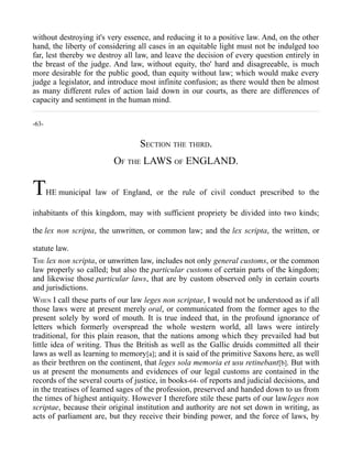 without destroying it's very essence, and reducing it to a positive law. And, on the other
hand, the liberty of considering all cases in an equitable light must not be indulged too
far, lest thereby we destroy all law, and leave the decision of every question entirely in
the breast of the judge. And law, without equity, tho' hard and disagreeable, is much
more desirable for the public good, than equity without law; which would make every
judge a legislator, and introduce most infinite confusion; as there would then be almost
as many different rules of action laid down in our courts, as there are differences of
capacity and sentiment in the human mind.
-63-
SECTION THE THIRD.
OF THE LAWS OF ENGLAND.
THE municipal law of England, or the rule of civil conduct prescribed to the
inhabitants of this kingdom, may with sufficient propriety be divided into two kinds;
the lex non scripta, the unwritten, or common law; and the lex scripta, the written, or
statute law.
THE lex non scripta, or unwritten law, includes not only general customs, or the common
law properly so called; but also the particular customs of certain parts of the kingdom;
and likewise those particular laws, that are by custom observed only in certain courts
and jurisdictions.
WHEN I call these parts of our law leges non scriptae, I would not be understood as if all
those laws were at present merely oral, or communicated from the former ages to the
present solely by word of mouth. It is true indeed that, in the profound ignorance of
letters which formerly overspread the whole western world, all laws were intirely
traditional, for this plain reason, that the nations among which they prevailed had but
little idea of writing. Thus the British as well as the Gallic druids committed all their
laws as well as learning to memory[a]; and it is said of the primitive Saxons here, as well
as their brethren on the continent, that leges sola memoria et usu retinebant[b]. But with
us at present the monuments and evidences of our legal customs are contained in the
records of the several courts of justice, in books-64- of reports and judicial decisions, and
in the treatises of learned sages of the profession, preserved and handed down to us from
the times of highest antiquity. However I therefore stile these parts of our lawleges non
scriptae, because their original institution and authority are not set down in writing, as
acts of parliament are, but they receive their binding power, and the force of laws, by
 
