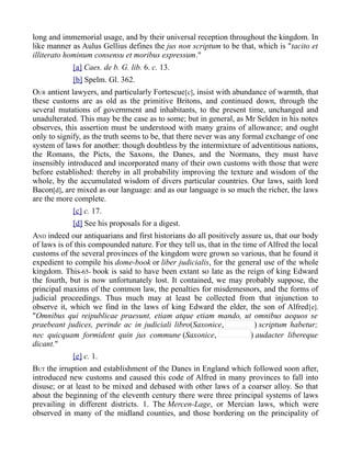 long and immemorial usage, and by their universal reception throughout the kingdom. In
like manner as Aulus Gellius defines the jus non scriptum to be that, which is "tacito et
illiterato hominum consensu et moribus expressum."
[a] Caes. de b. G. lib. 6. c. 13.
[b] Spelm. Gl. 362.
OUR antient lawyers, and particularly Fortescue[c], insist with abundance of warmth, that
these customs are as old as the primitive Britons, and continued down, through the
several mutations of government and inhabitants, to the present time, unchanged and
unadulterated. This may be the case as to some; but in general, as Mr Selden in his notes
observes, this assertion must be understood with many grains of allowance; and ought
only to signify, as the truth seems to be, that there never was any formal exchange of one
system of laws for another: though doubtless by the intermixture of adventitious nations,
the Romans, the Picts, the Saxons, the Danes, and the Normans, they must have
insensibly introduced and incorporated many of their own customs with those that were
before established: thereby in all probability improving the texture and wisdom of the
whole, by the accumulated wisdom of divers particular countries. Our laws, saith lord
Bacon[d], are mixed as our language: and as our language is so much the richer, the laws
are the more complete.
[c] c. 17.
[d] See his proposals for a digest.
AND indeed our antiquarians and first historians do all positively assure us, that our body
of laws is of this compounded nature. For they tell us, that in the time of Alfred the local
customs of the several provinces of the kingdom were grown so various, that he found it
expedient to compile his dome-book or liber judicialis, for the general use of the whole
kingdom. This-65- book is said to have been extant so late as the reign of king Edward
the fourth, but is now unfortunately lost. It contained, we may probably suppose, the
principal maxims of the common law, the penalties for misdemesnors, and the forms of
judicial proceedings. Thus much may at least be collected from that injunction to
observe it, which we find in the laws of king Edward the elder, the son of Alfred[e].
"Omnibus qui reipublicae praesunt, etiam atque etiam mando, ut omnibus aequos se
praebeant judices, perinde ac in judiciali libro(Saxonice, ) scriptum habetur;
nec quicquam formident quin jus commune (Saxonice, ) audacter libereque
dicant."
[e] c. 1.
BUT the irruption and establishment of the Danes in England which followed soon after,
introduced new customs and caused this code of Alfred in many provinces to fall into
disuse; or at least to be mixed and debased with other laws of a coarser alloy. So that
about the beginning of the eleventh century there were three principal systems of laws
prevailing in different districts. 1. The Mercen-Lage, or Mercian laws, which were
observed in many of the midland counties, and those bordering on the principality of
 