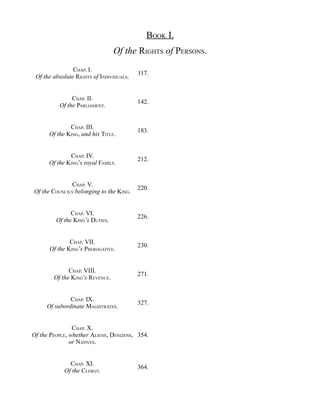 BOOK I.
Of the RIGHTS of PERSONS.
CHAP. I.
Of the absolute RIGHTS of INDIVIDUALS.
117.
CHAP. II.
Of the PARLIAMENT.
142.
CHAP. III.
Of the KING, and his TITLE.
183.
CHAP. IV.
Of the KING’s royal FAMILY.
212.
CHAP. V.
Of the COUNCILS belonging to the KING.
220.
CHAP. VI.
Of the KING’s DUTIES.
226.
CHAP. VII.
Of the KING’s PREROGATIVE.
230.
CHAP. VIII.
Of the KING’s REVENUE.
271.
CHAP. IX.
Of subordinate MAGISTRATES.
327.
CHAP. X.
Of the PEOPLE, whether ALIENS, DENIZENS,
or NATIVES.
354.
CHAP. XI.
Of the CLERGY.
364.
 