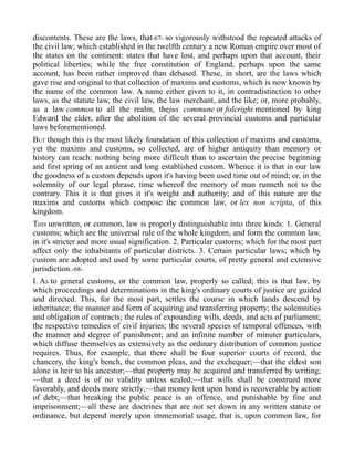 discontents. These are the laws, that-67- so vigorously withstood the repeated attacks of
the civil law; which established in the twelfth century a new Roman empire over most of
the states on the continent: states that have lost, and perhaps upon that account, their
political liberties; while the free constitution of England, perhaps upon the same
account, has been rather improved than debased. These, in short, are the laws which
gave rise and original to that collection of maxims and customs, which is now known by
the name of the common law. A name either given to it, in contradistinction to other
laws, as the statute law, the civil law, the law merchant, and the like; or, more probably,
as a law common to all the realm, thejus commune or folcright mentioned by king
Edward the elder, after the abolition of the several provincial customs and particular
laws beforementioned.
BUT though this is the most likely foundation of this collection of maxims and customs,
yet the maxims and customs, so collected, are of higher antiquity than memory or
history can reach: nothing being more difficult than to ascertain the precise beginning
and first spring of an antient and long established custom. Whence it is that in our law
the goodness of a custom depends upon it's having been used time out of mind; or, in the
solemnity of our legal phrase, time whereof the memory of man runneth not to the
contrary. This it is that gives it it's weight and authority; and of this nature are the
maxims and customs which compose the common law, or lex non scripta, of this
kingdom.
THIS unwritten, or common, law is properly distinguishable into three kinds: 1. General
customs; which are the universal rule of the whole kingdom, and form the common law,
in it's stricter and more usual signification. 2. Particular customs; which for the most part
affect only the inhabitants of particular districts. 3. Certain particular laws; which by
custom are adopted and used by some particular courts, of pretty general and extensive
jurisdiction.-68-
I. AS to general customs, or the common law, properly so called; this is that law, by
which proceedings and determinations in the king's ordinary courts of justice are guided
and directed. This, for the most part, settles the course in which lands descend by
inheritance; the manner and form of acquiring and transferring property; the solemnities
and obligation of contracts; the rules of expounding wills, deeds, and acts of parliament;
the respective remedies of civil injuries; the several species of temporal offences, with
the manner and degree of punishment; and an infinite number of minuter particulars,
which diffuse themselves as extensively as the ordinary distribution of common justice
requires. Thus, for example, that there shall be four superior courts of record, the
chancery, the king's bench, the common pleas, and the exchequer;—that the eldest son
alone is heir to his ancestor;—that property may be acquired and transferred by writing;
—that a deed is of no validity unless sealed;—that wills shall be construed more
favorably, and deeds more strictly;—that money lent upon bond is recoverable by action
of debt;—that breaking the public peace is an offence, and punishable by fine and
imprisonment;—all these are doctrines that are not set down in any written statute or
ordinance, but depend merely upon immemorial usage, that is, upon common law, for
 