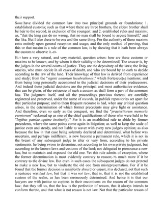 their support.
SOME have divided the common law into two principal grounds or foundations: 1.
established customs; such as that where there are three brothers, the eldest brother shall
be heir to the second, in exclusion of the youngest: and 2. established rules and maxims;
as, "that the king can do no wrong, that no man shall be bound to accuse himself," and
the like. But I take these to be one and the same thing. For the authority of these maxims
rests entirely upon general reception and usage; and the only method of proving, that
this or that maxim is a rule of the common law, is by shewing that it hath been always
the custom to observe it.-69-
BUT here a very natural, and very material, question arises: how are these customs or
maxims to be known, and by whom is their validity to be determined? The answer is, by
the judges in the several courts of justice. They are the depositary of the laws; the living
oracles, who must decide in all cases of doubt, and who are bound by an oath to decide
according to the law of the land. Their knowlege of that law is derived from experience
and study; from the "viginti annorum lucubrationes," which Fortescue[n] mentions; and
from being long personally accustomed to the judicial decisions of their predecessors.
And indeed these judicial decisions are the principal and most authoritative evidence,
that can be given, of the existence of such a custom as shall form a part of the common
law. The judgment itself, and all the proceedings previous thereto, are carefully
registered and preserved, under the name of records, in publick repositories set apart for
that particular purpose; and to them frequent recourse is had, when any critical question
arises, in the determination of which former precedents may give light or assistance.
And therefore, even so early as the conquest, we find the "praeteritorum memoria
eventorum" reckoned up as one of the chief qualifications of those who were held to be
"legibus patriae optime instituti[o]." For it is an established rule to abide by former
precedents, where the same points come again in litigation; as well to keep the scale of
justice even and steady, and not liable to waver with every new judge's opinion; as also
because the law in that case being solemnly declared and determined, what before was
uncertain, and perhaps indifferent, is now become a permanent rule, which it is not in
the breast of any subsequent judge to alter or vary from, according to his private
sentiments: he being sworn to determine, not according to his own private judgment, but
according to the known laws and customs of the land; not delegated to pronounce a new
law, but to maintain and expound the old one. Yet this rule admits of exception, where
the former determination is most evidently contrary to reason;-70- much more if it be
contrary to the divine law. But even in such cases the subsequent judges do not pretend
to make a new law, but to vindicate the old one from misrepresentation. For if it be
found that the former decision is manifestly absurd or unjust, it is declared, not that such
a sentence was bad law, but that it was not law; that is, that it is not the established
custom of the realm, as has been erroneously determined. And hence it is that our
lawyers are with justice so copious in their encomiums on the reason of the common
law; that they tell us, that the law is the perfection of reason, that it always intends to
conform thereto, and that what is not reason is not law. Not that the particular reason of
 