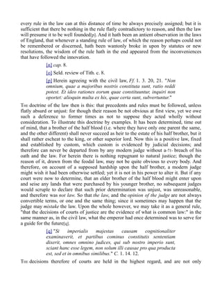 every rule in the law can at this distance of time be always precisely assigned; but it is
sufficient that there be nothing in the rule flatly contradictory to reason, and then the law
will presume it to be well founded[p]. And it hath been an antient observation in the laws
of England, that whenever a standing rule of law, of which the reason perhaps could not
be remembered or discerned, hath been wantonly broke in upon by statutes or new
resolutions, the wisdom of the rule hath in the end appeared from the inconveniences
that have followed the innovation.
[n] cap. 8.
[o] Seld. review of Tith. c. 8.
[p] Herein agreeing with the civil law, Ff. 1. 3. 20, 21. "Non
omnium, quae a majoribus nostris constituta sunt, ratio reddi
potest. Et ideo rationes eorum quae constituuntur, inquiri non
oportet: alioquin multa ex his, quae certa sunt, subvertuntur."
THE doctrine of the law then is this: that precedents and rules must be followed, unless
flatly absurd or unjust: for though their reason be not obvious at first view, yet we owe
such a deference to former times as not to suppose they acted wholly without
consideration. To illustrate this doctrine by examples. It has been determined, time out
of mind, that a brother of the half blood (i.e. where they have only one parent the same,
and the other different) shall never succeed as heir to the estate of his half brother, but it
shall rather escheat to the king, or other superior lord. Now this is a positive law, fixed
and established by custom, which custom is evidenced by judicial decisions; and
therefore can never be departed from by any modern judge without a-71- breach of his
oath and the law. For herein there is nothing repugnant to natural justice; though the
reason of it, drawn from the feodal law, may not be quite obvious to every body. And
therefore, on account of a supposed hardship upon the half brother, a modern judge
might wish it had been otherwise settled; yet it is not in his power to alter it. But if any
court were now to determine, that an elder brother of the half blood might enter upon
and seise any lands that were purchased by his younger brother, no subsequent judges
would scruple to declare that such prior determination was unjust, was unreasonable,
and therefore was not law. So that the law, and the opinion of the judge are not always
convertible terms, or one and the same thing; since it sometimes may happen that the
judge may mistake the law. Upon the whole however, we may take it as a general rule,
"that the decisions of courts of justice are the evidence of what is common law:" in the
same manner as, in the civil law, what the emperor had once determined was to serve for
a guide for the future[q].
[q] "Si imperialis majestas causam cognitionaliter
examinaverit, et partibus cominus constitutis sententiam
dixerit, omnes omnino judices, qui sub nostro imperio sunt,
sciant hanc esse legem, non solum illi causae pro qua producta
est, sed et in omnibus similibus." C. 1. 14. 12.
THE decisions therefore of courts are held in the highest regard, and are not only
 