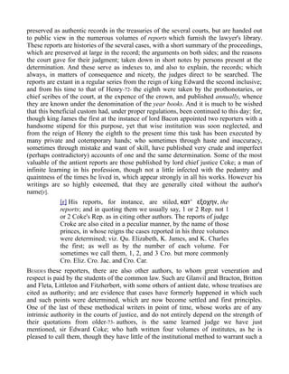 preserved as authentic records in the treasuries of the several courts, but are handed out
to public view in the numerous volumes of reports which furnish the lawyer's library.
These reports are histories of the several cases, with a short summary of the proceedings,
which are preserved at large in the record; the arguments on both sides; and the reasons
the court gave for their judgment; taken down in short notes by persons present at the
determination. And these serve as indexes to, and also to explain, the records; which
always, in matters of consequence and nicety, the judges direct to be searched. The
reports are extant in a regular series from the reign of king Edward the second inclusive;
and from his time to that of Henry-72- the eighth were taken by the prothonotaries, or
chief scribes of the court, at the expence of the crown, and published annually, whence
they are known under the denomination of the year books. And it is much to be wished
that this beneficial custom had, under proper regulations, been continued to this day: for,
though king James the first at the instance of lord Bacon appointed two reporters with a
handsome stipend for this purpose, yet that wise institution was soon neglected, and
from the reign of Henry the eighth to the present time this task has been executed by
many private and cotemporary hands; who sometimes through haste and inaccuracy,
sometimes through mistake and want of skill, have published very crude and imperfect
(perhaps contradictory) accounts of one and the same determination. Some of the most
valuable of the antient reports are those published by lord chief justice Coke; a man of
infinite learning in his profession, though not a little infected with the pedantry and
quaintness of the times he lived in, which appear strongly in all his works. However his
writings are so highly esteemed, that they are generally cited without the author's
name[r].
[r] His reports, for instance, are stiled, ’κατ εξοχην, the
reports; and in quoting them we usually say, 1 or 2 Rep. not 1
or 2 Coke's Rep. as in citing other authors. The reports of judge
Croke are also cited in a peculiar manner, by the name of those
princes, in whose reigns the cases reported in his three volumes
were determined; viz. Qu. Elizabeth, K. James, and K. Charles
the first; as well as by the number of each volume. For
sometimes we call them, 1, 2, and 3 Cro. but more commonly
Cro. Eliz. Cro. Jac. and Cro. Car.
BESIDES these reporters, there are also other authors, to whom great veneration and
respect is paid by the students of the common law. Such are Glanvil and Bracton, Britton
and Fleta, Littleton and Fitzherbert, with some others of antient date, whose treatises are
cited as authority; and are evidence that cases have formerly happened in which such
and such points were determined, which are now become settled and first principles.
One of the last of these methodical writers in point of time, whose works are of any
intrinsic authority in the courts of justice, and do not entirely depend on the strength of
their quotations from older-73- authors, is the same learned judge we have just
mentioned, sir Edward Coke; who hath written four volumes of institutes, as he is
pleased to call them, though they have little of the institutional method to warrant such a
 