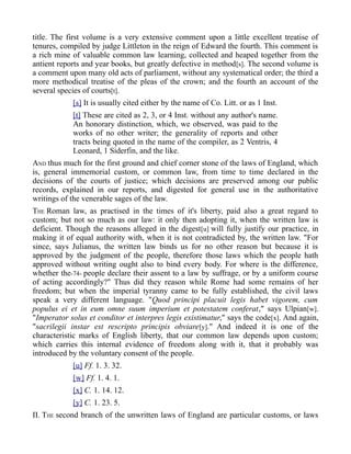 title. The first volume is a very extensive comment upon a little excellent treatise of
tenures, compiled by judge Littleton in the reign of Edward the fourth. This comment is
a rich mine of valuable common law learning, collected and heaped together from the
antient reports and year books, but greatly defective in method[s]. The second volume is
a comment upon many old acts of parliament, without any systematical order; the third a
more methodical treatise of the pleas of the crown; and the fourth an account of the
several species of courts[t].
[s] It is usually cited either by the name of Co. Litt. or as 1 Inst.
[t] These are cited as 2, 3, or 4 Inst. without any author's name.
An honorary distinction, which, we observed, was paid to the
works of no other writer; the generality of reports and other
tracts being quoted in the name of the compiler, as 2 Ventris, 4
Leonard, 1 Siderfin, and the like.
AND thus much for the first ground and chief corner stone of the laws of England, which
is, general immemorial custom, or common law, from time to time declared in the
decisions of the courts of justice; which decisions are preserved among our public
records, explained in our reports, and digested for general use in the authoritative
writings of the venerable sages of the law.
THE Roman law, as practised in the times of it's liberty, paid also a great regard to
custom; but not so much as our law: it only then adopting it, when the written law is
deficient. Though the reasons alleged in the digest[u] will fully justify our practice, in
making it of equal authority with, when it is not contradicted by, the written law. "For
since, says Julianus, the written law binds us for no other reason but because it is
approved by the judgment of the people, therefore those laws which the people hath
approved without writing ought also to bind every body. For where is the difference,
whether the-74- people declare their assent to a law by suffrage, or by a uniform course
of acting accordingly?" Thus did they reason while Rome had some remains of her
freedom; but when the imperial tyranny came to be fully established, the civil laws
speak a very different language. "Quod principi placuit legis habet vigorem, cum
populus ei et in eum omne suum imperium et potestatem conferat," says Ulpian[w].
"Imperator solus et conditor et interpres legis existimatur," says the code[x]. And again,
"sacrilegii instar est rescripto principis obviare[y]." And indeed it is one of the
characteristic marks of English liberty, that our common law depends upon custom;
which carries this internal evidence of freedom along with it, that it probably was
introduced by the voluntary consent of the people.
[u] Ff. 1. 3. 32.
[w] Ff. 1. 4. 1.
[x] C. 1. 14. 12.
[y] C. 1. 23. 5.
II. THE second branch of the unwritten laws of England are particular customs, or laws
 