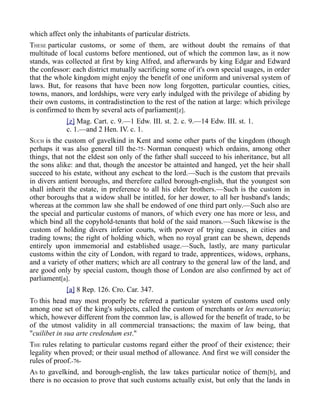 which affect only the inhabitants of particular districts.
THESE particular customs, or some of them, are without doubt the remains of that
multitude of local customs before mentioned, out of which the common law, as it now
stands, was collected at first by king Alfred, and afterwards by king Edgar and Edward
the confessor: each district mutually sacrificing some of it's own special usages, in order
that the whole kingdom might enjoy the benefit of one uniform and universal system of
laws. But, for reasons that have been now long forgotten, particular counties, cities,
towns, manors, and lordships, were very early indulged with the privilege of abiding by
their own customs, in contradistinction to the rest of the nation at large: which privilege
is confirmed to them by several acts of parliament[z].
[z] Mag. Cart. c. 9.—1 Edw. III. st. 2. c. 9.—14 Edw. III. st. 1.
c. 1.—and 2 Hen. IV. c. 1.
SUCH is the custom of gavelkind in Kent and some other parts of the kingdom (though
perhaps it was also general till the-75- Norman conquest) which ordains, among other
things, that not the eldest son only of the father shall succeed to his inheritance, but all
the sons alike: and that, though the ancestor be attainted and hanged, yet the heir shall
succeed to his estate, without any escheat to the lord.—Such is the custom that prevails
in divers antient boroughs, and therefore called borough-english, that the youngest son
shall inherit the estate, in preference to all his elder brothers.—Such is the custom in
other boroughs that a widow shall be intitled, for her dower, to all her husband's lands;
whereas at the common law she shall be endowed of one third part only.—Such also are
the special and particular customs of manors, of which every one has more or less, and
which bind all the copyhold-tenants that hold of the said manors.—Such likewise is the
custom of holding divers inferior courts, with power of trying causes, in cities and
trading towns; the right of holding which, when no royal grant can be shewn, depends
entirely upon immemorial and established usage.—Such, lastly, are many particular
customs within the city of London, with regard to trade, apprentices, widows, orphans,
and a variety of other matters; which are all contrary to the general law of the land, and
are good only by special custom, though those of London are also confirmed by act of
parliament[a].
[a] 8 Rep. 126. Cro. Car. 347.
TO this head may most properly be referred a particular system of customs used only
among one set of the king's subjects, called the custom of merchants or lex mercatoria;
which, however different from the common law, is allowed for the benefit of trade, to be
of the utmost validity in all commercial transactions; the maxim of law being, that
"cuilibet in sua arte credendum est."
THE rules relating to particular customs regard either the proof of their existence; their
legality when proved; or their usual method of allowance. And first we will consider the
rules of proof.-76-
AS to gavelkind, and borough-english, the law takes particular notice of them[b], and
there is no occasion to prove that such customs actually exist, but only that the lands in
 