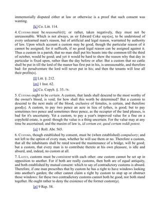 immemorially disputed either at law or otherwise is a proof that such consent was
wanting.
[k] Co. Litt. 114.
4. CUSTOMS must be reasonable[l]; or rather, taken negatively, they must not be
unreasonable. Which is not always, as sir Edward Coke says[m], to be understood of
every unlearned man's reason, but of artificial and legal reason, warranted by authority
of law. Upon which account a custom may be good, though the particular reason of it
cannot be assigned; for it sufficeth, if no good legal reason can be assigned against it.
Thus a custom in a parish, that no man shall put his beasts into the common till the third
of october, would be good; and yet it would be hard to shew the reason why that day in
particular is fixed upon, rather than the day before or after. But a custom that no cattle
shall be put in till the lord of the manor has first put in his, is unreasonable, and therefore
bad: for peradventure the lord will never put in his; and then the tenants will lose all
their profits[n].
[l] Litt. §. 212.
[m] 1 Inst. 62.
[n] Co. Copyh. §. 33.-78-
5. CUSTOMS ought to be certain. A custom, that lands shall descend to the most worthy of
the owner's blood, is void; for how shall this worth be determined? But a custom to
descend to the next male of the blood, exclusive of females, is certain, and therefore
good[o]. A custom, to pay two pence an acre in lieu of tythes, is good; but to pay
sometimes two pence and sometimes three pence, as the occupier of the land pleases, is
bad for it's uncertainty. Yet a custom, to pay a year's improved value for a fine on a
copyhold estate, is good: though the value is a thing uncertain. For the value may at any
time be ascertained; and the maxim of law is, id certum est, quod certum reddi potest.
[o] 1 Roll. Abr. 565.
6. CUSTOMS, though established by consent, must be (when established) compulsory; and
not left to the option of every man, whether he will use them or no. Therefore a custom,
that all the inhabitants shall be rated toward the maintenance of a bridge, will be good;
but a custom, that every man is to contribute thereto at his own pleasure, is idle and
absurd, and, indeed, no custom at all.
7. LASTLY, customs must be consistent with each other: one custom cannot be set up in
opposition to another. For if both are really customs, then both are of equal antiquity,
and both established by mutual consent: which to say of contradictory customs is absurd.
Therefore, if one man prescribes that by custom he has a right to have windows looking
into another's garden; the other cannot claim a right by custom to stop up or obstruct
those windows: for these two contradictory customs cannot both be good, nor both stand
together. He ought rather to deny the existence of the former custom[p].
[p] 9 Rep. 58.
 