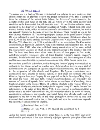 [w] See §. 1. pag. 18.
THE canon law is a body of Roman ecclesiastical law, relative to such matters as that
church either has, or pretends to have, the proper jurisdiction over. This is compiled
from the opinions of the antient Latin fathers, the decrees of general councils, the
decretal epistles and bulles of the holy see. All which lay in the same disorder and
confusion as the Roman civil law, till about the year 1151, one Gratian an Italian monk,
animated by the discovery of Justinian's pandects at Amalfi, reduced them into some
method in three books, which he entitled concordia discordantium canonum, but which
are generally known by the name of decretum Gratiani. These reached as low as the
time of pope Alexander III. The subsequent papal decrees, to the pontificate of Gregory
IX, were published in much the same method under the auspices of that pope, about the
year 1230, in five books entitled decretalia Gregorii noni. A sixth book was added by
Boniface VIII, about the year 1298, which is called sextus decretalium. The Clementine
constitutions, or decrees of Clement V, were in like manner authenticated in 1317 by his
successor John XXII; who also published twenty constitutions of his own, called
the extravagantes Joannis: all which in some measure answer to the novels of the civil
law. To these have been since added some decrees of later popes in five books,
calledextravagantes communes. And all these together, Gratian's decree, Gregory's
decretals, the sixth decretal, the Clementine constitutions, and the extravagants of John
and his successors, form the corpus juris canonici, or body of the Roman canon law.
BESIDES these pontificial collections, which during the times of popery were received as
authentic in this island, as well as in other parts of christendom, there is also a kind of
national canon law, composed of legatine and provincialconstitutions, and adapted only
to the exigencies of this church and kingdom. The legatine constitutions were
ecclesiastical laws, enacted in national synods,-83- held under the cardinals Otho and
Othobon, legates from pope Gregory IX and pope Adrian IV, in the reign of king Henry
III about the years 1220 and 1268. The provincialconstitutions are principally the
decrees of provincial synods, held under divers arch-bishops of Canterbury, from
Stephen Langton in the reign of Henry III to Henry Chichele in the reign of Henry V;
and adopted also by the province of York[x] in the reign of Henry VI. At the dawn of the
reformation, in the reign of king Henry VIII, it was enacted in parliament[y] that a
review should be had of the canon law; and, till such review should be made, all canons,
constitutions, ordinances, and synodals provincial, being then already made, and not
repugnant to the law of the land or the king's prerogative, should still be used and
executed. And, as no such review has yet been perfected, upon this statute now depends
the authority of the canon law in England.
[x] Burn's eccl. law, pref. viii.
[y] Statute 25 Hen. VIII. c. 19; revived and confirmed by 1
Eliz. c. 1.
AS for the canons enacted by the clergy under James I, in the year 1603, and never
confirmed in parliament, it has been solemnly adjudged upon the principles of law and
 