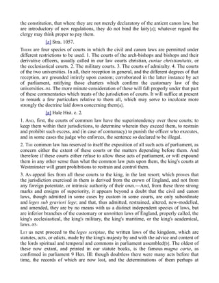 the constitution, that where they are not merely declaratory of the antient canon law, but
are introductory of new regulations, they do not bind the laity[z]; whatever regard the
clergy may think proper to pay them.
[z] Stra. 1057.
THERE are four species of courts in which the civil and canon laws are permitted under
different restrictions to be used. 1. The courts of the arch-bishops and bishops and their
derivative officers, usually called in our law courts christian, curiae christianitatis, or
the ecclesiastical courts. 2. The military courts. 3. The courts of admiralty. 4. The courts
of the two universities. In all, their reception in general, and the different degrees of that
reception, are grounded intirely upon custom; corroborated in the latter instance by act
of parliament, ratifying those charters which confirm the customary law of the
universities.-84- The more minute consideration of these will fall properly under that part
of these commentaries which treats of the jurisdiction of courts. It will suffice at present
to remark a few particulars relative to them all, which may serve to inculcate more
strongly the doctrine laid down concerning them[a].
[a] Hale Hist. c. 2.
1. AND, first, the courts of common law have the superintendency over these courts; to
keep them within their jurisdictions, to determine wherein they exceed them, to restrain
and prohibit such excess, and (in case of contumacy) to punish the officer who executes,
and in some cases the judge who enforces, the sentence so declared to be illegal.
2. THE common law has reserved to itself the exposition of all such acts of parliament, as
concern either the extent of these courts or the matters depending before them. And
therefore if these courts either refuse to allow these acts of parliament, or will expound
them in any other sense than what the common law puts upon them, the king's courts at
Westminster will grant prohibitions to restrain and control them.
3. AN appeal lies from all these courts to the king, in the last resort; which proves that
the jurisdiction exercised in them is derived from the crown of England, and not from
any foreign potentate, or intrinsic authority of their own.—And, from these three strong
marks and ensigns of superiority, it appears beyond a doubt that the civil and canon
laws, though admitted in some cases by custom in some courts, are only subordinate
and leges sub graviori lege; and that, thus admitted, restrained, altered, new-modelled,
and amended, they are by no means with us a distinct independent species of laws, but
are inferior branches of the customary or unwritten laws of England, properly called, the
king's ecclesiastical, the king's military, the king's maritime, or the king's academical,
laws.-85-
LET us next proceed to the leges scriptae, the written laws of the kingdom, which are
statutes, acts, or edicts, made by the king's majesty by and with the advice and content of
the lords spiritual and temporal and commons in parliament assembled[b]. The oldest of
these now extant, and printed in our statute books, is the famous magna carta, as
confirmed in parliament 9 Hen. III: though doubtless there were many acts before that
time, the records of which are now lost, and the determinations of them perhaps at
 