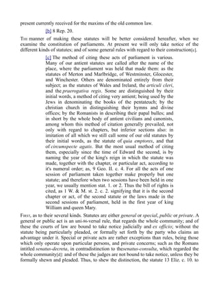 present currently received for the maxims of the old common law.
[b] 8 Rep. 20.
THE manner of making these statutes will be better considered hereafter, when we
examine the constitution of parliaments. At present we will only take notice of the
different kinds of statutes; and of some general rules with regard to their construction[c].
[c] The method of citing these acts of parliament is various.
Many of our antient statutes are called after the name of the
place, where the parliament was held that made them: as the
statutes of Merton and Marlbridge, of Westminster, Glocester,
and Winchester. Others are denominated entirely from their
subject; as the statutes of Wales and Ireland, the articuli cleri,
and the praerogativa regis. Some are distinguished by their
initial words, a method of citing very antient; being used by the
Jews in denominating the books of the pentateuch; by the
christian church in distinguishing their hymns and divine
offices; by the Romanists in describing their papal bulles; and
in short by the whole body of antient civilians and canonists,
among whom this method of citation generally prevailed, not
only with regard to chapters, but inferior sections also: in
imitation of all which we still call some of our old statutes by
their initial words, as the statute of quia emptores, and that
of circumspecte agatis. But the most usual method of citing
them, especially since the time of Edward the second, is by
naming the year of the king's reign in which the statute was
made, together with the chapter, or particular act, according to
it's numeral order; as, 9 Geo. II. c. 4. For all the acts of one
session of parliament taken together make properly but one
statute; and therefore when two sessions have been held in one
year, we usually mention stat. 1. or 2. Thus the bill of rights is
cited, as 1 W. & M. st. 2. c. 2. signifying that it is the second
chapter or act, of the second statute or the laws made in the
second sessions of parliament, held in the first year of king
William and queen Mary.
FIRST, as to their several kinds. Statutes are either general or special, public or private. A
general or public act is an uni-86-versal rule, that regards the whole community; and of
these the courts of law are bound to take notice judicially and ex officio; without the
statute being particularly pleaded, or formally set forth by the party who claims an
advantage under it. Special or private acts are rather exceptions than rules, being those
which only operate upon particular persons, and private concerns; such as the Romans
intitled senatus-decreta, in contradistinction to thesenatus-consulta, which regarded the
whole community[d]: and of these the judges are not bound to take notice, unless they be
formally shewn and pleaded. Thus, to shew the distinction, the statute 13 Eliz. c. 10. to
 