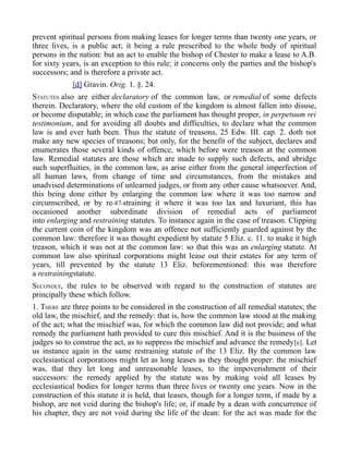 prevent spiritual persons from making leases for longer terms than twenty one years, or
three lives, is a public act; it being a rule prescribed to the whole body of spiritual
persons in the nation: but an act to enable the bishop of Chester to make a lease to A.B.
for sixty years, is an exception to this rule; it concerns only the parties and the bishop's
successors; and is therefore a private act.
[d] Gravin. Orig. 1. §. 24.
STATUTES also are either declaratory of the common law, or remedial of some defects
therein. Declaratory, where the old custom of the kingdom is almost fallen into disuse,
or become disputable; in which case the parliament has thought proper, in perpetuum rei
testimonium, and for avoiding all doubts and difficulties, to declare what the common
law is and ever hath been. Thus the statute of treasons, 25 Edw. III. cap. 2. doth not
make any new species of treasons; but only, for the benefit of the subject, declares and
enumerates those several kinds of offence, which before were treason at the common
law. Remedial statutes are those which are made to supply such defects, and abridge
such superfluities, in the common law, as arise either from the general imperfection of
all human laws, from change of time and circumstances, from the mistakes and
unadvised determinations of unlearned judges, or from any other cause whatsoever. And,
this being done either by enlarging the common law where it was too narrow and
circumscribed, or by re-87-straining it where it was too lax and luxuriant, this has
occasioned another subordinate division of remedial acts of parliament
into enlarging and restraining statutes. To instance again in the case of treason. Clipping
the current coin of the kingdom was an offence not sufficiently guarded against by the
common law: therefore it was thought expedient by statute 5 Eliz. c. 11. to make it high
treason, which it was not at the common law: so that this was an enlarging statute. At
common law also spiritual corporations might lease out their estates for any term of
years, till prevented by the statute 13 Eliz. beforementioned: this was therefore
a restrainingstatute.
SECONDLY, the rules to be observed with regard to the construction of statutes are
principally these which follow.
1. THERE are three points to be considered in the construction of all remedial statutes; the
old law, the mischief, and the remedy: that is, how the common law stood at the making
of the act; what the mischief was, for which the common law did not provide; and what
remedy the parliament hath provided to cure this mischief. And it is the business of the
judges so to construe the act, as to suppress the mischief and advance the remedy[e]. Let
us instance again in the same restraining statute of the 13 Eliz. By the common law
ecclesiastical corporations might let as long leases as they thought proper: the mischief
was, that they let long and unreasonable leases, to the impoverishment of their
successors: the remedy applied by the statute was by making void all leases by
ecclesiastical bodies for longer terms than three lives or twenty one years. Now in the
construction of this statute it is held, that leases, though for a longer term, if made by a
bishop, are not void during the bishop's life; or, if made by a dean with concurrence of
his chapter, they are not void during the life of the dean: for the act was made for the
 
