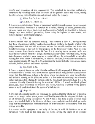 benefit and protection of the successor[f]. The mischief is therefore sufficiently
suppressed by vacating them after the death of the grantor; but-88- the leases, during
their lives, being not within the mischief, are not within the remedy.
[e] 3 Rep. 7 b. Co. Litt. 11 b. 42.
[f] Co. Litt. 45. 3 Rep. 60.
2. A STATUTE, which treats of things or persons of an inferior rank, cannot by any general
words be extended to those of a superior. So a statute, treating of "deans, prebendaries,
parsons, vicars, and others having spiritual promotion," is held not to extend to bishops,
though they have spiritual promotion; deans being the highest persons named, and
bishops being of a still higher order[g].
[g] 2 Rep. 46.
3. PENAL statutes must be construed strictly. Thus a statute 1 Edw. VI. having enacted
that those who are convicted of stealing horses should not have the benefit of clergy, the
judges conceived that this did not extend to him that should steal but one horse, and
therefore procured a new act for that purpose in the following year[h]. And, to come
nearer our own times, by the statute 14 Geo. II. c. 6. stealing sheep, or other cattle, was
made felony without benefit of clergy. But these general words, "or other cattle," being
looked upon as much too loose to create a capital offence, the act was held to extend to
nothing but mere sheep. And therefore, in the next sessions, it was found necessary to
make another statute, 15 Geo. II. c. 34. extending the former to bulls, cows, oxen, steers,
bullocks, heifers, calves, and lambs, by name.
[h] Bac. Elem. c. 12.
4. STATUTES against frauds are to be liberally and beneficially expounded. This may seem
a contradiction to the last rule; most statutes against frauds being in their consequences
penal. But this difference is here to be taken: where the statute acts upon the offender,
and inflicts a penalty, as the pillory or a fine, it is then to be taken strictly: but when the
statute acts upon the offence, by setting aside the fraudulent transaction, here it is to be
construed liberally. Upon this footing the statute of 13 Eliz. c. 5. which avoids all gifts of
goods, &c., made to defraud cre-89-ditors and others, was held to extend by the general
words to a gift made to defraud the queen of a forfeiture[i].
[i] 3 Rep. 82.
5. ONE part of a statute must be so construed by another, that the whole may if possible
stand: ut res magis valeat, quam pereat. As if land be vested in the king and his heirs by
act of parliament, saving the right of A; and A has at that time a lease of it for three
years: here A shall hold it for his term of three years, and afterwards it shall go to the
king. For this interpretation furnishes matter for every clause of the statute to work and
operate upon. But
6. A SAVING, totally repugnant to the body of the act, is void. If therefore an act of
parliament vests land in the king and his heirs, saving the right of all persons
 