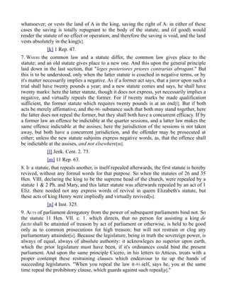 whatsoever; or vests the land of A in the king, saving the right of A: in either of these
cases the saving is totally repugnant to the body of the statute, and (if good) would
render the statute of no effect or operation; and therefore the saving is void, and the land
vests absolutely in the king[k].
[k] 1 Rep. 47.
7. WHERE the common law and a statute differ, the common law gives place to the
statute; and an old statute gives place to a new one. And this upon the general principle
laid down in the last section, that "leges posteriores priores contrarias abrogant." But
this is to be understood, only when the latter statute is couched in negative terms, or by
it's matter necessarily implies a negative. As if a former act says, that a juror upon such a
trial shall have twenty pounds a year; and a new statute comes and says, he shall have
twenty marks: here the latter statute, though it does not express, yet necessarily implies a
negative, and virtually repeals the former. For if twenty marks be made qualification
sufficient, the former statute which requires twenty pounds is at an end[l]. But if both
acts be merely affirmative, and the-90- substance such that both may stand together, here
the latter does not repeal the former, but they shall both have a concurrent efficacy. If by
a former law an offence be indictable at the quarter sessions, and a latter law makes the
same offence indictable at the assises; here the jurisdiction of the sessions is not taken
away, but both have a concurrent jurisdiction, and the offender may be prosecuted at
either; unless the new statute subjoins express negative words, as, that the offence shall
be indictable at the assises, and not elsewhere[m].
[l] Jenk. Cent. 2. 73.
[m] 11 Rep. 63.
8. IF a statute, that repeals another, is itself repealed afterwards, the first statute is hereby
revived, without any formal words for that purpose. So when the statutes of 26 and 35
Hen. VIII, declaring the king to be the supreme head of the church, were repealed by a
statute 1 & 2 Ph. and Mary, and this latter statute was afterwards repealed by an act of 1
Eliz. there needed not any express words of revival in queen Elizabeth's statute, but
these acts of king Henry were impliedly and virtually revived[n].
[n] 4 Inst. 325.
9. ACTS of parliament derogatory from the power of subsequent parliaments bind not. So
the statute 11 Hen. VII. c. 1. which directs, that no person for assisting a king de
facto shall be attainted of treason by act of parliament or otherwise, is held to be good
only as to common prosecutions for high treason; but will not restrain or clog any
parliamentary attainder[o]. Because the legislature, being in truth the sovereign power, is
always of equal, always of absolute authority: it acknowleges no superior upon earth,
which the prior legislature must have been, if it's ordinances could bind the present
parliament. And upon the same principle Cicero, in his letters to Atticus, treats with a
proper contempt these restraining clauses which endeavour to tie up the hands of
succeeding legislatures. "When you repeal the law it-91-self, says he, you at the same
time repeal the prohibitory clause, which guards against such repeal[p]."
 